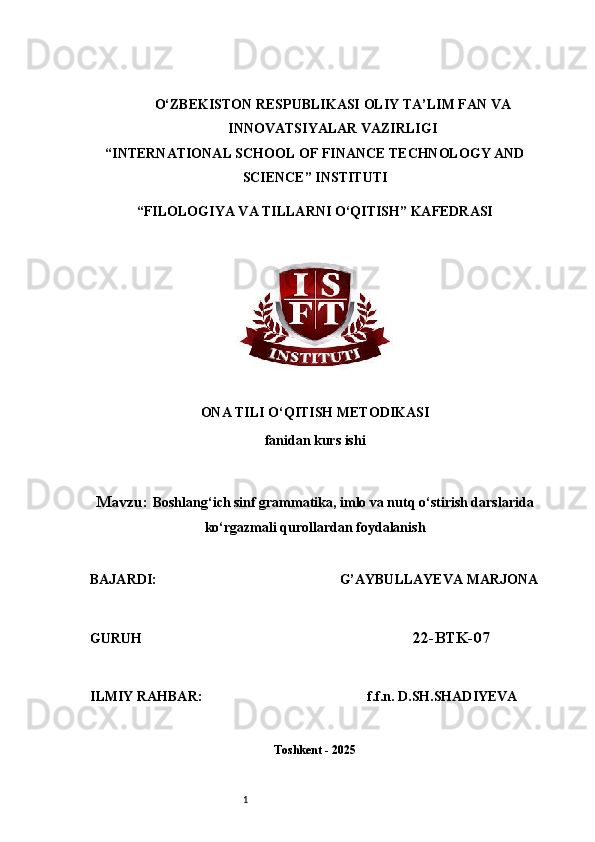 1O‘ZBEKISTON RESPUBLIKASI OLIY TA’LIM FAN VA
INNOVATSIYALAR VAZIRLIGI
“INTERNATIONAL SCHOOL OF FINANCE TECHNOLOGY AND
SCIENCE” INSTITUTI
“FILOLOGIYA VA TILLARNI O‘QITISH” KAFEDRASI
ONA TILI O‘QITISH METODIKASI
fanidan kurs ishi
Mavzu:  Boshlang‘ich sinf grammatika, imlo va nutq o‘stirish darslarida
ko‘rgazmali qurollardan foydalanish
BAJARDI:                                                       G’AYBULLAYEVA MARJONA
GURUH                                                                               22-BTK-07
ILMIY RAHBAR:                                               f.f.n. D.SH.SHADIYEVA
Toshkent - 2025 