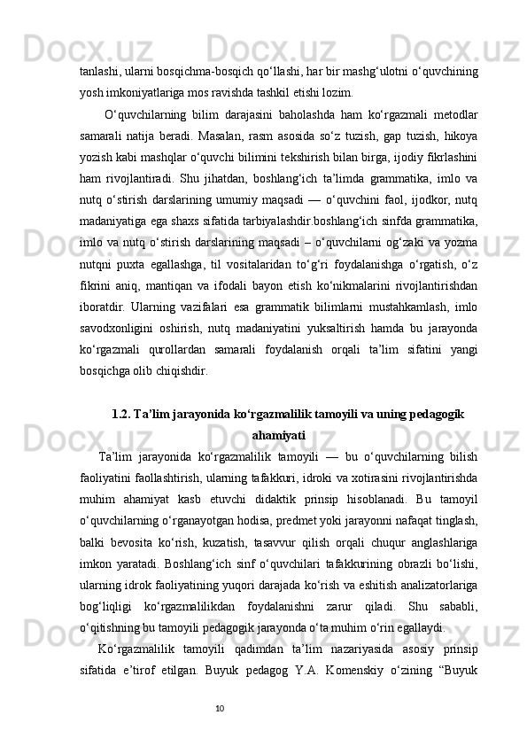 10tanlashi, ularni bosqichma-bosqich qo‘llashi, har bir mashg‘ulotni o‘quvchining
yosh imkoniyatlariga mos ravishda tashkil etishi lozim.
  O‘quvchilarning   bilim   darajasini   baholashda   ham   ko‘rgazmali   metodlar
samarali   natija   beradi.   Masalan,   rasm   asosida   so‘z   tuzish,   gap   tuzish,   hikoya
yozish kabi mashqlar o‘quvchi bilimini tekshirish bilan birga, ijodiy fikrlashini
ham   rivojlantiradi.   Shu   jihatdan,   boshlang‘ich   ta’limda   grammatika,   imlo   va
nutq   o‘stirish   darslarining   umumiy   maqsadi   —   o‘quvchini   faol,   ijodkor,   nutq
madaniyatiga ega shaxs sifatida tarbiyalashdir.boshlang‘ich sinfda grammatika,
imlo   va   nutq   o‘stirish   darslarining   maqsadi   –   o‘quvchilarni   og‘zaki   va   yozma
nutqni   puxta   egallashga,   til   vositalaridan   to‘g‘ri   foydalanishga   o‘rgatish,   o‘z
fikrini   aniq,   mantiqan   va   ifodali   bayon   etish   ko‘nikmalarini   rivojlantirishdan
iboratdir.   Ularning   vazifalari   esa   grammatik   bilimlarni   mustahkamlash,   imlo
savodxonligini   oshirish,   nutq   madaniyatini   yuksaltirish   hamda   bu   jarayonda
ko‘rgazmali   qurollardan   samarali   foydalanish   orqali   ta’lim   sifatini   yangi
bosqichga olib chiqishdir.
1.2. Ta’lim jarayonida ko‘rgazmalilik tamoyili va uning pedagogik
ahamiyati
Ta’lim   jarayonida   ko‘rgazmalilik   tamoyili   —   bu   o‘quvchilarning   bilish
faoliyatini faollashtirish, ularning tafakkuri, idroki va xotirasini rivojlantirishda
muhim   ahamiyat   kasb   etuvchi   didaktik   prinsip   hisoblanadi.   Bu   tamoyil
o‘quvchilarning o‘rganayotgan hodisa, predmet yoki jarayonni nafaqat tinglash,
balki   bevosita   ko‘rish,   kuzatish,   tasavvur   qilish   orqali   chuqur   anglashlariga
imkon   yaratadi.   Boshlang‘ich   sinf   o‘quvchilari   tafakkurining   obrazli   bo‘lishi,
ularning idrok faoliyatining yuqori darajada ko‘rish va eshitish analizatorlariga
bog‘liqligi   ko‘rgazmalilikdan   foydalanishni   zarur   qiladi.   Shu   sababli,
o‘qitishning bu tamoyili pedagogik jarayonda o‘ta muhim o‘rin egallaydi.
Ko‘rgazmalilik   tamoyili   qadimdan   ta’lim   nazariyasida   asosiy   prinsip
sifatida   e’tirof   etilgan.   Buyuk   pedagog   Y.A.   Komenskiy   o‘zining   “Buyuk 