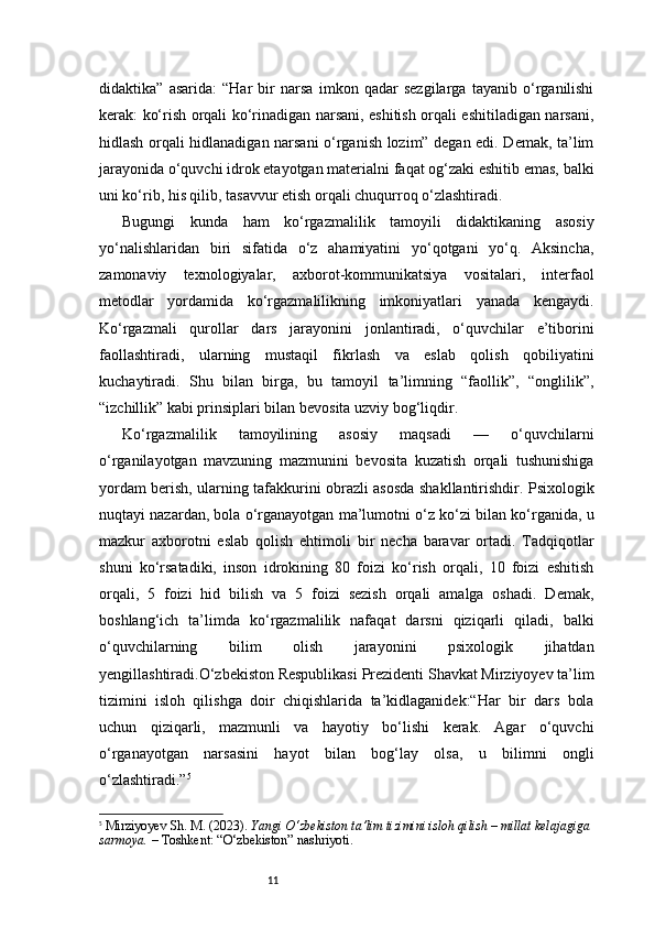 11didaktika”   asarida:   “Har   bir   narsa   imkon   qadar   sezgilarga   tayanib   o‘rganilishi
kerak: ko‘rish orqali ko‘rinadigan narsani, eshitish orqali eshitiladigan narsani,
hidlash orqali hidlanadigan narsani o‘rganish lozim” degan edi. Demak, ta’lim
jarayonida o‘quvchi idrok etayotgan materialni faqat og‘zaki eshitib emas, balki
uni ko‘rib, his qilib, tasavvur etish orqali chuqurroq o‘zlashtiradi.
Bugungi   kunda   ham   ko‘rgazmalilik   tamoyili   didaktikaning   asosiy
yo‘nalishlaridan   biri   sifatida   o‘z   ahamiyatini   yo‘qotgani   yo‘q.   Aksincha,
zamonaviy   texnologiyalar,   axborot-kommunikatsiya   vositalari,   interfaol
metodlar   yordamida   ko‘rgazmalilikning   imkoniyatlari   yanada   kengaydi.
Ko‘rgazmali   qurollar   dars   jarayonini   jonlantiradi,   o‘quvchilar   e’tiborini
faollashtiradi,   ularning   mustaqil   fikrlash   va   eslab   qolish   qobiliyatini
kuchaytiradi.   Shu   bilan   birga,   bu   tamoyil   ta’limning   “faollik”,   “onglilik”,
“izchillik” kabi prinsiplari bilan bevosita uzviy bog‘liqdir.
Ko‘rgazmalilik   tamoyilining   asosiy   maqsadi   —   o‘quvchilarni
o‘rganilayotgan   mavzuning   mazmunini   bevosita   kuzatish   orqali   tushunishiga
yordam berish, ularning tafakkurini obrazli asosda shakllantirishdir. Psixologik
nuqtayi nazardan, bola o‘rganayotgan ma’lumotni o‘z ko‘zi bilan ko‘rganida, u
mazkur   axborotni   eslab   qolish   ehtimoli   bir   necha   baravar   ortadi.   Tadqiqotlar
shuni   ko‘rsatadiki,   inson   idrokining   80   foizi   ko‘rish   orqali,   10   foizi   eshitish
orqali,   5   foizi   hid   bilish   va   5   foizi   sezish   orqali   amalga   oshadi.   Demak,
boshlang‘ich   ta’limda   ko‘rgazmalilik   nafaqat   darsni   qiziqarli   qiladi,   balki
o‘quvchilarning   bilim   olish   jarayonini   psixologik   jihatdan
yengillashtiradi.O‘zbekiston Respublikasi Prezidenti Shavkat Mirziyoyev ta’lim
tizimini   isloh   qilishga   doir   chiqishlarida   ta’kidlaganidek:“Har   bir   dars   bola
uchun   qiziqarli,   mazmunli   va   hayotiy   bo‘lishi   kerak.   Agar   o‘quvchi
o‘rganayotgan   narsasini   hayot   bilan   bog‘lay   olsa,   u   bilimni   ongli
o‘zlashtiradi.” 5
5
  Mirziyoyev Sh. M. (2023).  Yangi O‘zbekiston ta’lim tizimini isloh qilish – millat kelajagiga 
sarmoya.  – Toshkent: “O‘zbekiston” nashriyoti. 