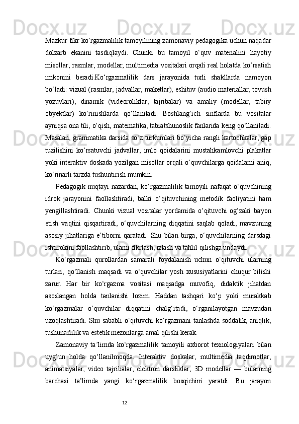 12Mazkur fikr ko‘rgazmalilik tamoyilining zamonaviy pedagogika uchun naqadar
dolzarb   ekanini   tasdiqlaydi.   Chunki   bu   tamoyil   o‘quv   materialini   hayotiy
misollar, rasmlar, modellar, multimedia vositalari orqali real holatda ko‘rsatish
imkonini   beradi.Ko‘rgazmalilik   dars   jarayonida   turli   shakllarda   namoyon
bo‘ladi: vizual (rasmlar, jadvallar, maketlar), eshituv (audio materiallar, tovush
yozuvlari),   dinamik   (videoroliklar,   tajribalar)   va   amaliy   (modellar,   tabiiy
obyektlar)   ko‘rinishlarda   qo‘llaniladi.   Boshlang‘ich   sinflarda   bu   vositalar
ayniqsa ona tili, o‘qish, matematika, tabiatshunoslik fanlarida keng qo‘llaniladi.
Masalan, grammatika darsida so‘z turkumlari bo‘yicha rangli kartochkalar, gap
tuzilishini   ko‘rsatuvchi   jadvallar,   imlo   qoidalarini   mustahkamlovchi   plakatlar
yoki interaktiv doskada yozilgan misollar orqali o‘quvchilarga qoidalarni aniq,
ko‘rinarli tarzda tushuntirish mumkin.
Pedagogik nuqtayi nazardan, ko‘rgazmalilik tamoyili  nafaqat  o‘quvchining
idrok   jarayonini   faollashtiradi,   balki   o‘qituvchining   metodik   faoliyatini   ham
yengillashtiradi.   Chunki   vizual   vositalar   yordamida   o‘qituvchi   og‘zaki   bayon
etish   vaqtini   qisqartiradi,   o‘quvchilarning   diqqatini   saqlab   qoladi,   mavzuning
asosiy   jihatlariga   e’tiborni   qaratadi.   Shu   bilan   birga,   o‘quvchilarning   darsdagi
ishtirokini faollashtirib, ularni fikrlash, izlash va tahlil qilishga undaydi.
Ko‘rgazmali   qurollardan   samarali   foydalanish   uchun   o‘qituvchi   ularning
turlari,   qo‘llanish   maqsadi   va   o‘quvchilar   yosh   xususiyatlarini   chuqur   bilishi
zarur.   Har   bir   ko‘rgazma   vositasi   maqsadga   muvofiq,   didaktik   jihatdan
asoslangan   holda   tanlanishi   lozim.   Haddan   tashqari   ko‘p   yoki   murakkab
ko‘rgazmalar   o‘quvchilar   diqqatini   chalg‘itadi,   o‘rganilayotgan   mavzudan
uzoqlashtiradi. Shu sababli o‘qituvchi ko‘rgazmani tanlashda soddalik, aniqlik,
tushunarlilik va estetik mezonlarga amal qilishi kerak.
Zamonaviy   ta’limda   ko‘rgazmalilik   tamoyili   axborot   texnologiyalari   bilan
uyg‘un   holda   qo‘llanilmoqda.   Interaktiv   doskalar,   multimedia   taqdimotlar,
animatsiyalar,   video   tajribalar,   elektron   darsliklar,   3D   modellar   —   bularning
barchasi   ta’limda   yangi   ko‘rgazmalilik   bosqichini   yaratdi.   Bu   jarayon 