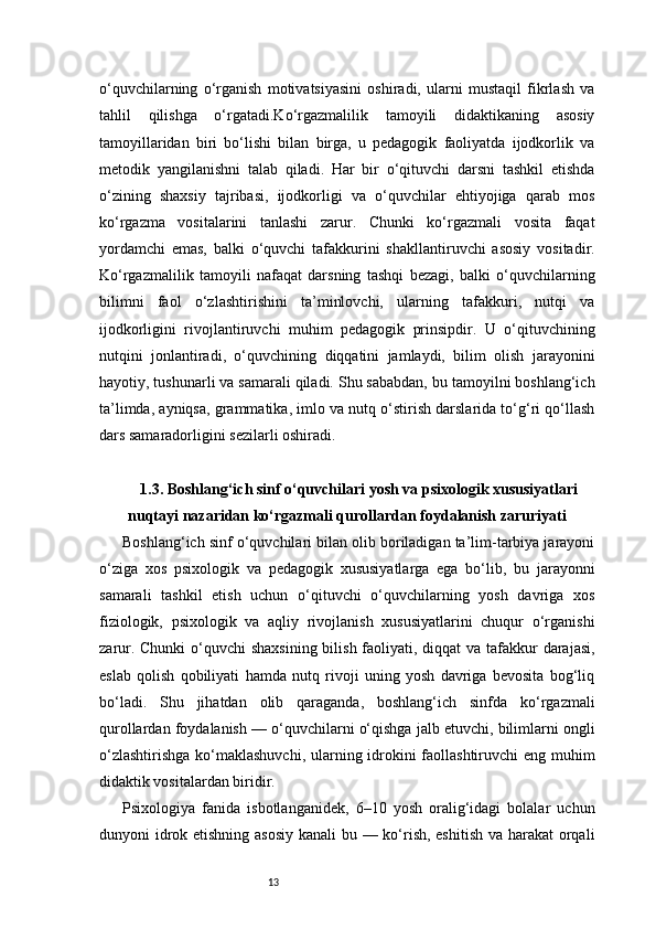 13o‘quvchilarning   o‘rganish   motivatsiyasini   oshiradi,   ularni   mustaqil   fikrlash   va
tahlil   qilishga   o‘rgatadi.Ko‘rgazmalilik   tamoyili   didaktikaning   asosiy
tamoyillaridan   biri   bo‘lishi   bilan   birga,   u   pedagogik   faoliyatda   ijodkorlik   va
metodik   yangilanishni   talab   qiladi.   Har   bir   o‘qituvchi   darsni   tashkil   etishda
o‘zining   shaxsiy   tajribasi,   ijodkorligi   va   o‘quvchilar   ehtiyojiga   qarab   mos
ko‘rgazma   vositalarini   tanlashi   zarur.   Chunki   ko‘rgazmali   vosita   faqat
yordamchi   emas,   balki   o‘quvchi   tafakkurini   shakllantiruvchi   asosiy   vositadir.
Ko‘rgazmalilik   tamoyili   nafaqat   darsning   tashqi   bezagi,   balki   o‘quvchilarning
bilimni   faol   o‘zlashtirishini   ta’minlovchi,   ularning   tafakkuri,   nutqi   va
ijodkorligini   rivojlantiruvchi   muhim   pedagogik   prinsipdir.   U   o‘qituvchining
nutqini   jonlantiradi,   o‘quvchining   diqqatini   jamlaydi,   bilim   olish   jarayonini
hayotiy, tushunarli va samarali qiladi. Shu sababdan, bu tamoyilni boshlang‘ich
ta’limda, ayniqsa, grammatika, imlo va nutq o‘stirish darslarida to‘g‘ri qo‘llash
dars samaradorligini sezilarli oshiradi.
1.3. Boshlang‘ich sinf o‘quvchilari yosh va psixologik xususiyatlari
nuqtayi nazaridan ko‘rgazmali qurollardan foydalanish zaruriyati
Boshlang‘ich sinf o‘quvchilari bilan olib boriladigan ta’lim-tarbiya jarayoni
o‘ziga   xos   psixologik   va   pedagogik   xususiyatlarga   ega   bo‘lib,   bu   jarayonni
samarali   tashkil   etish   uchun   o‘qituvchi   o‘quvchilarning   yosh   davriga   xos
fiziologik,   psixologik   va   aqliy   rivojlanish   xususiyatlarini   chuqur   o‘rganishi
zarur. Chunki  o‘quvchi  shaxsining bilish faoliyati, diqqat  va tafakkur darajasi,
eslab   qolish   qobiliyati   hamda   nutq   rivoji   uning   yosh   davriga   bevosita   bog‘liq
bo‘ladi.   Shu   jihatdan   olib   qaraganda,   boshlang‘ich   sinfda   ko‘rgazmali
qurollardan foydalanish — o‘quvchilarni o‘qishga jalb etuvchi, bilimlarni ongli
o‘zlashtirishga  ko‘maklashuvchi, ularning idrokini  faollashtiruvchi  eng muhim
didaktik vositalardan biridir.
Psixologiya   fanida   isbotlanganidek,   6–10   yosh   oralig‘idagi   bolalar   uchun
dunyoni idrok etishning asosiy kanali bu — ko‘rish, eshitish  va harakat  orqali 