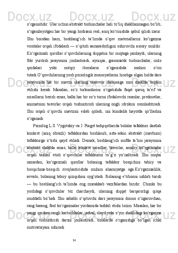 14o‘rganishdir. Ular uchun abstrakt tushunchalar hali to‘liq shakllanmagan bo‘lib,
o‘rganilayotgan har bir yangi hodisani real, aniq ko‘rinishda qabul qilish zarur.
Shu   boisdan   ham,   boshlang‘ich   ta’limda   o‘quv   materiallarini   ko‘rgazma
vositalar orqali ifodalash — o‘qitish samaradorligini oshiruvchi asosiy omildir.
Ko‘rgazmali   qurollar   o‘quvchilarning   diqqatini   bir   nuqtaga   jamlaydi,   ularning
fikr   yuritish   jarayonini   jonlantiradi,   ayniqsa,   grammatik   tushunchalar,   imlo
qoidalari   yoki   nutqiy   iboralarni   o‘rganishda   muhim   o‘rin
tutadi.O‘quvchilarning yosh psixologik xususiyatlarini hisobga olgan holda dars
jarayonida   har   bir   mavzu   ularning   tasavvur   darajasiga   mos   shaklda   taqdim
etilishi   kerak.   Masalan,   so‘z   turkumlarini   o‘rgatishda   faqat   quruq   ta’rif   va
misollarni berish emas, balki har bir so‘z turini ifodalovchi rasmlar, predmetlar,
animatsion   tasvirlar   orqali   tushuntirish   ularning   ongli   idrokini   osonlashtiradi.
Shu   orqali   o‘quvchi   mavzuni   eslab   qoladi,   uni   kundalik   hayotda   qo‘llashni
o‘rganadi.
Psixolog L.S. Vygotskiy va J. Piaget tadqiqotlarida bolalar tafakkuri dastlab
konkret   (aniq   obrazli)   tafakkurdan   boshlanib,   asta-sekin   abstrakt   (mavhum)
tafakkurga   o‘tishi   qayd   etiladi.   Demak,   boshlang‘ich   sinfda   ta’lim   jarayonini
abstrakt   shaklda   emas,   balki   konkret   misollar,   tasvirlar,   amaliy   ko‘rgazmalar
orqali   tashkil   etish   o‘quvchilar   tafakkurini   to‘g‘ri   yo‘naltiradi.   Shu   nuqtai
nazardan,   ko‘rgazmali   qurollar   bolaning   tafakkur   bosqichini   tabiiy   va
bosqichma-bosqich   rivojlantirishda   muhim   ahamiyatga   ega.Ko‘rgazmalilik,
avvalo,  bolaning  tabiiy  qiziqishini  uyg‘otadi.  Bolaning  e’tiborini  ushlab   turish
—   bu   boshlang‘ich   ta’limda   eng   murakkab   vazifalardan   biridir.   Chunki   bu
yoshdagi   o‘quvchilar   tez   charchaydi,   ularning   diqqat   barqarorligi   qisqa
muddatli   bo‘ladi.   Shu   sababli   o‘qituvchi   dars   jarayonini   doimo   o‘zgaruvchan,
rang-barang, faol ko‘rgazmalar yordamida tashkil etishi lozim. Masalan, har bir
yangi qoidani rangli kartochkalar, jadval, slayd yoki o‘yin shaklidagi ko‘rgazma
orqali   tushuntirish   darsni   jonlantiradi,   bolalarda   o‘rganishga   bo‘lgan   ichki
motivatsiyani oshiradi. 