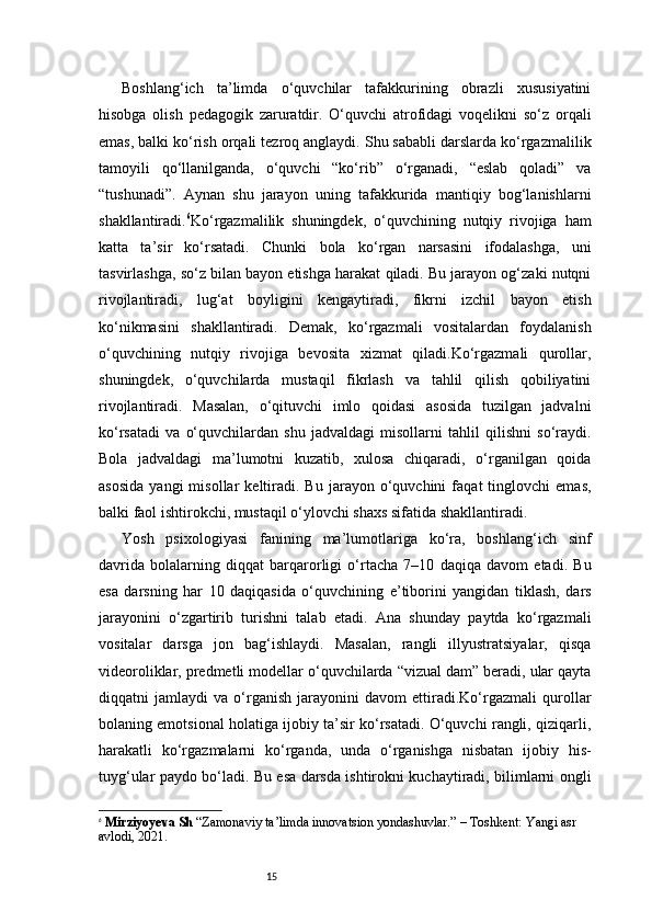 15Boshlang‘ich   ta’limda   o‘quvchilar   tafakkurining   obrazli   xususiyatini
hisobga   olish   pedagogik   zaruratdir.   O‘quvchi   atrofidagi   voqelikni   so‘z   orqali
emas, balki ko‘rish orqali tezroq anglaydi. Shu sababli darslarda ko‘rgazmalilik
tamoyili   qo‘llanilganda,   o‘quvchi   “ko‘rib”   o‘rganadi,   “eslab   qoladi”   va
“tushunadi”.   Aynan   shu   jarayon   uning   tafakkurida   mantiqiy   bog‘lanishlarni
shakllantiradi. 6
Ko‘rgazmalilik   shuningdek,   o‘quvchining   nutqiy   rivojiga   ham
katta   ta’sir   ko‘rsatadi.   Chunki   bola   ko‘rgan   narsasini   ifodalashga,   uni
tasvirlashga, so‘z bilan bayon etishga harakat qiladi. Bu jarayon og‘zaki nutqni
rivojlantiradi,   lug‘at   boyligini   kengaytiradi,   fikrni   izchil   bayon   etish
ko‘nikmasini   shakllantiradi.   Demak,   ko‘rgazmali   vositalardan   foydalanish
o‘quvchining   nutqiy   rivojiga   bevosita   xizmat   qiladi.Ko‘rgazmali   qurollar,
shuningdek,   o‘quvchilarda   mustaqil   fikrlash   va   tahlil   qilish   qobiliyatini
rivojlantiradi.   Masalan,   o‘qituvchi   imlo   qoidasi   asosida   tuzilgan   jadvalni
ko‘rsatadi   va   o‘quvchilardan   shu   jadvaldagi   misollarni   tahlil   qilishni   so‘raydi.
Bola   jadvaldagi   ma’lumotni   kuzatib,   xulosa   chiqaradi,   o‘rganilgan   qoida
asosida   yangi   misollar   keltiradi.   Bu   jarayon   o‘quvchini   faqat   tinglovchi   emas,
balki faol ishtirokchi, mustaqil o‘ylovchi shaxs sifatida shakllantiradi.
Yosh   psixologiyasi   fanining   ma’lumotlariga   ko‘ra,   boshlang‘ich   sinf
davrida   bolalarning   diqqat   barqarorligi   o‘rtacha   7–10   daqiqa   davom   etadi.   Bu
esa   darsning   har   10   daqiqasida   o‘quvchining   e’tiborini   yangidan   tiklash,   dars
jarayonini   o‘zgartirib   turishni   talab   etadi.   Ana   shunday   paytda   ko‘rgazmali
vositalar   darsga   jon   bag‘ishlaydi.   Masalan,   rangli   illyustratsiyalar,   qisqa
videoroliklar, predmetli modellar o‘quvchilarda “vizual dam” beradi, ular qayta
diqqatni   jamlaydi   va   o‘rganish   jarayonini   davom   ettiradi.Ko‘rgazmali   qurollar
bolaning emotsional holatiga ijobiy ta’sir ko‘rsatadi. O‘quvchi rangli, qiziqarli,
harakatli   ko‘rgazmalarni   ko‘rganda,   unda   o‘rganishga   nisbatan   ijobiy   his-
tuyg‘ular paydo bo‘ladi. Bu esa darsda ishtirokni kuchaytiradi, bilimlarni ongli
6
  Mirziyoyeva Sh  “Zamonaviy ta’limda innovatsion yondashuvlar.” – Toshkent: Yangi asr 
avlodi, 2021.  
