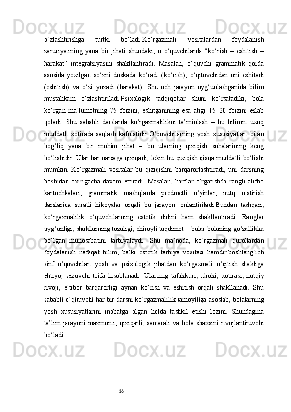 16o‘zlashtirishga   turtki   bo‘ladi.Ko‘rgazmali   vositalardan   foydalanish
zaruriyatining   yana   bir   jihati   shundaki,   u   o‘quvchilarda   “ko‘rish   –   eshitish   –
harakat”   integratsiyasini   shakllantiradi.   Masalan,   o‘quvchi   grammatik   qoida
asosida   yozilgan   so‘zni   doskada   ko‘radi   (ko‘rish),   o‘qituvchidan   uni   eshitadi
(eshitish)   va   o‘zi   yozadi   (harakat).   Shu   uch   jarayon   uyg‘unlashganida   bilim
mustahkam   o‘zlashtiriladi.Psixologik   tadqiqotlar   shuni   ko‘rsatadiki,   bola
ko‘rgan   ma’lumotning   75   foizini,   eshitganining   esa   atigi   15–20   foizini   eslab
qoladi.   Shu   sababli   darslarda   ko‘rgazmalilikni   ta’minlash   –   bu   bilimni   uzoq
muddatli   xotirada   saqlash   kafolatidir.O‘quvchilarning   yosh   xususiyatlari   bilan
bog‘liq   yana   bir   muhim   jihat   –   bu   ularning   qiziqish   sohalarining   keng
bo‘lishidir. Ular har narsaga qiziqadi, lekin bu qiziqish qisqa muddatli bo‘lishi
mumkin.   Ko‘rgazmali   vositalar   bu   qiziqishni   barqarorlashtiradi,   uni   darsning
boshidan   oxirigacha   davom   ettiradi.   Masalan,   harflar   o‘rgatishda   rangli   alifbo
kartochkalari,   grammatik   mashqlarda   predmetli   o‘yinlar,   nutq   o‘stirish
darslarida   suratli   hikoyalar   orqali   bu   jarayon   jonlantiriladi.Bundan   tashqari,
ko‘rgazmalilik   o‘quvchilarning   estetik   didini   ham   shakllantiradi.   Ranglar
uyg‘unligi, shakllarning tozaligi, chiroyli taqdimot – bular bolaning go‘zallikka
bo‘lgan   munosabatini   tarbiyalaydi.   Shu   ma’noda,   ko‘rgazmali   qurollardan
foydalanish   nafaqat   bilim,   balki   estetik   tarbiya   vositasi   hamdir.boshlang‘ich
sinf   o‘quvchilari   yosh   va   psixologik   jihatdan   ko‘rgazmali   o‘qitish   shakliga
ehtiyoj   sezuvchi   toifa   hisoblanadi.   Ularning   tafakkuri,   idroki,   xotirasi,   nutqiy
rivoji,   e’tibor   barqarorligi   aynan   ko‘rish   va   eshitish   orqali   shakllanadi.   Shu
sababli o‘qituvchi har bir darsni ko‘rgazmalilik tamoyiliga asoslab, bolalarning
yosh   xususiyatlarini   inobatga   olgan   holda   tashkil   etishi   lozim.   Shundagina
ta’lim   jarayoni   mazmunli,   qiziqarli,   samarali   va   bola   shaxsini   rivojlantiruvchi
bo‘ladi. 