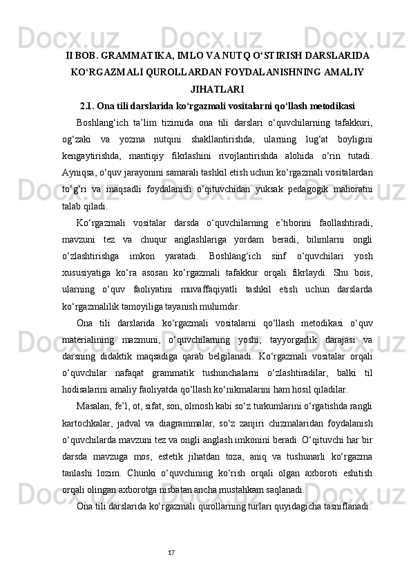 17II BOB. GRAMMATIKA, IMLO VA NUTQ O‘STIRISH DARSLARIDA
KO‘RGAZMALI QUROLLARDAN FOYDALANISHNING AMALIY
JIHATLARI
2.1. Ona tili darslarida ko‘rgazmali vositalarni qo‘llash metodikasi
Boshlang‘ich   ta’lim   tizimida   ona   tili   darslari   o‘quvchilarning   tafakkuri,
og‘zaki   va   yozma   nutqini   shakllantirishda,   ularning   lug‘at   boyligini
kengaytirishda,   mantiqiy   fikrlashini   rivojlantirishda   alohida   o‘rin   tutadi.
Ayniqsa, o‘quv jarayonini samarali tashkil etish uchun ko‘rgazmali vositalardan
to‘g‘ri   va   maqsadli   foydalanish   o‘qituvchidan   yuksak   pedagogik   mahoratni
talab qiladi.
Ko‘rgazmali   vositalar   darsda   o‘quvchilarning   e’tiborini   faollashtiradi,
mavzuni   tez   va   chuqur   anglashlariga   yordam   beradi,   bilimlarni   ongli
o‘zlashtirishga   imkon   yaratadi.   Boshlang‘ich   sinf   o‘quvchilari   yosh
xususiyatiga   ko‘ra   asosan   ko‘rgazmali   tafakkur   orqali   fikrlaydi.   Shu   bois,
ularning   o‘quv   faoliyatini   muvaffaqiyatli   tashkil   etish   uchun   darslarda
ko‘rgazmalilik tamoyiliga tayanish muhimdir.
Ona   tili   darslarida   ko‘rgazmali   vositalarni   qo‘llash   metodikasi   o‘quv
materialining   mazmuni,   o‘quvchilarning   yoshi,   tayyorgarlik   darajasi   va
darsning   didaktik   maqsadiga   qarab   belgilanadi.   Ko‘rgazmali   vositalar   orqali
o‘quvchilar   nafaqat   grammatik   tushunchalarni   o‘zlashtiradilar,   balki   til
hodisalarini amaliy faoliyatda qo‘llash ko‘nikmalarini ham hosil qiladilar.
Masalan, fe’l, ot, sifat, son, olmosh kabi so‘z turkumlarini o‘rgatishda rangli
kartochkalar,   jadval   va   diagrammalar,   so‘z   zanjiri   chizmalaridan   foydalanish
o‘quvchilarda mavzuni tez va ongli anglash imkonini beradi. O‘qituvchi har bir
darsda   mavzuga   mos,   estetik   jihatdan   toza,   aniq   va   tushunarli   ko‘rgazma
tanlashi   lozim.   Chunki   o‘quvchining   ko‘rish   orqali   olgan   axboroti   eshitish
orqali olingan axborotga nisbatan ancha mustahkam saqlanadi.
Ona tili darslarida ko‘rgazmali qurollarning turlari quyidagicha tasniflanadi: 