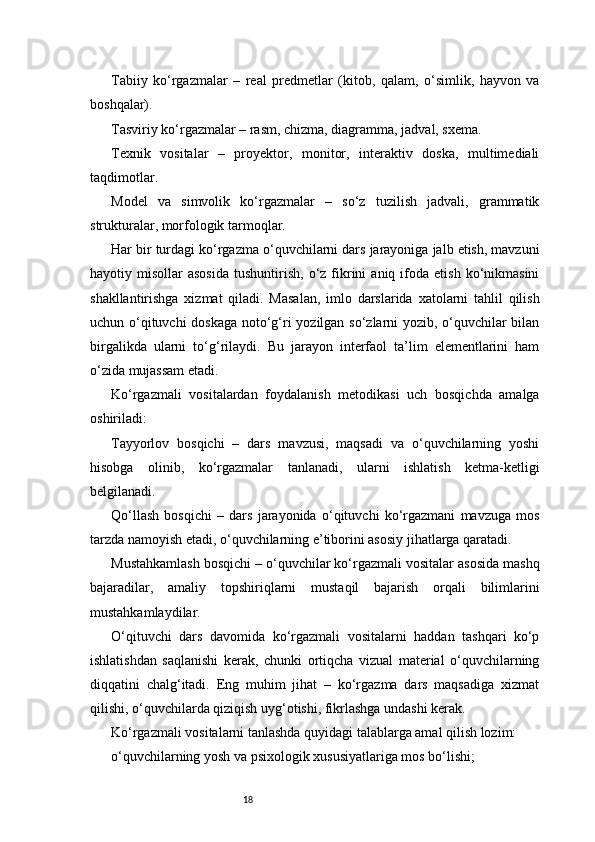 18Tabiiy   ko‘rgazmalar   –   real   predmetlar   (kitob,   qalam,   o‘simlik,   hayvon   va
boshqalar).
Tasviriy ko‘rgazmalar – rasm, chizma, diagramma, jadval, sxema.
Texnik   vositalar   –   proyektor,   monitor,   interaktiv   doska,   multimediali
taqdimotlar.
Model   va   simvolik   ko‘rgazmalar   –   so‘z   tuzilish   jadvali,   grammatik
strukturalar, morfologik tarmoqlar.
Har bir turdagi ko‘rgazma o‘quvchilarni dars jarayoniga jalb etish, mavzuni
hayotiy  misollar   asosida   tushuntirish,  o‘z  fikrini   aniq  ifoda   etish  ko‘nikmasini
shakllantirishga   xizmat   qiladi.   Masalan,   imlo   darslarida   xatolarni   tahlil   qilish
uchun o‘qituvchi doskaga noto‘g‘ri yozilgan so‘zlarni yozib, o‘quvchilar bilan
birgalikda   ularni   to‘g‘rilaydi.   Bu   jarayon   interfaol   ta’lim   elementlarini   ham
o‘zida mujassam etadi.
Ko‘rgazmali   vositalardan   foydalanish   metodikasi   uch   bosqichda   amalga
oshiriladi:
Tayyorlov   bosqichi   –   dars   mavzusi,   maqsadi   va   o‘quvchilarning   yoshi
hisobga   olinib,   ko‘rgazmalar   tanlanadi,   ularni   ishlatish   ketma-ketligi
belgilanadi.
Qo‘llash   bosqichi   –   dars   jarayonida   o‘qituvchi   ko‘rgazmani   mavzuga   mos
tarzda namoyish etadi, o‘quvchilarning e’tiborini asosiy jihatlarga qaratadi.
Mustahkamlash bosqichi – o‘quvchilar ko‘rgazmali vositalar asosida mashq
bajaradilar,   amaliy   topshiriqlarni   mustaqil   bajarish   orqali   bilimlarini
mustahkamlaydilar.
O‘qituvchi   dars   davomida   ko‘rgazmali   vositalarni   haddan   tashqari   ko‘p
ishlatishdan   saqlanishi   kerak,   chunki   ortiqcha   vizual   material   o‘quvchilarning
diqqatini   chalg‘itadi.   Eng   muhim   jihat   –   ko‘rgazma   dars   maqsadiga   xizmat
qilishi, o‘quvchilarda qiziqish uyg‘otishi, fikrlashga undashi kerak.
Ko‘rgazmali vositalarni tanlashda quyidagi talablarga amal qilish lozim:
o‘quvchilarning yosh va psixologik xususiyatlariga mos bo‘lishi; 