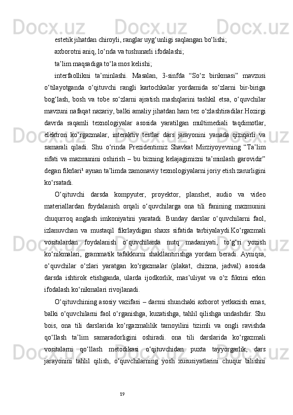19estetik jihatdan chiroyli, ranglar uyg‘unligi saqlangan bo‘lishi;
axborotni aniq, lo‘nda va tushunarli ifodalashi;
ta’lim maqsadiga to‘la mos kelishi;
interfaollikni   ta’minlashi.   Masalan,   3-sinfda   “So‘z   birikmasi”   mavzusi
o‘tilayotganda   o‘qituvchi   rangli   kartochkalar   yordamida   so‘zlarni   bir-biriga
bog‘lash,   bosh   va   tobe   so‘zlarni   ajratish   mashqlarini   tashkil   etsa,   o‘quvchilar
mavzuni nafaqat nazariy, balki amaliy jihatdan ham tez o‘zlashtiradilar.Hozirgi
davrda   raqamli   texnologiyalar   asosida   yaratilgan   multimediali   taqdimotlar,
elektron   ko‘rgazmalar,   interaktiv   testlar   dars   jarayonini   yanada   qiziqarli   va
samarali   qiladi.   Shu   o‘rinda   Prezidentimiz   Shavkat   Mirziyoyevning   “Ta’lim
sifati   va   mazmunini   oshirish   –   bu  bizning   kelajagimizni   ta’minlash   garovidir”
degan fikrlari¹ aynan ta’limda zamonaviy texnologiyalarni joriy etish zarurligini
ko‘rsatadi.
O‘qituvchi   darsda   kompyuter,   proyektor,   planshet,   audio   va   video
materiallardan   foydalanish   orqali   o‘quvchilarga   ona   tili   fanining   mazmunini
chuqurroq   anglash   imkoniyatini   yaratadi.   Bunday   darslar   o‘quvchilarni   faol,
izlanuvchan   va   mustaqil   fikrlaydigan   shaxs   sifatida   tarbiyalaydi.Ko‘rgazmali
vositalardan   foydalanish   o‘quvchilarda   nutq   madaniyati,   to‘g‘ri   yozish
ko‘nikmalari,   grammatik   tafakkurni   shakllantirishga   yordam   beradi.   Ayniqsa,
o‘quvchilar   o‘zlari   yaratgan   ko‘rgazmalar   (plakat,   chizma,   jadval)   asosida
darsda   ishtirok   etishganda,   ularda   ijodkorlik,   mas’uliyat   va   o‘z   fikrini   erkin
ifodalash ko‘nikmalari rivojlanadi.
O‘qituvchining asosiy vazifasi  – darsni shunchaki  axborot  yetkazish emas,
balki o‘quvchilarni faol o‘rganishga, kuzatishga, tahlil qilishga undashdir. Shu
bois,   ona   tili   darslarida   ko‘rgazmalilik   tamoyilini   tizimli   va   ongli   ravishda
qo‘llash   ta’lim   samaradorligini   oshiradi.   ona   tili   darslarida   ko‘rgazmali
vositalarni   qo‘llash   metodikasi   o‘qituvchidan   puxta   tayyorgarlik,   dars
jarayonini   tahlil   qilish,   o‘quvchilarning   yosh   xususiyatlarini   chuqur   bilishni 