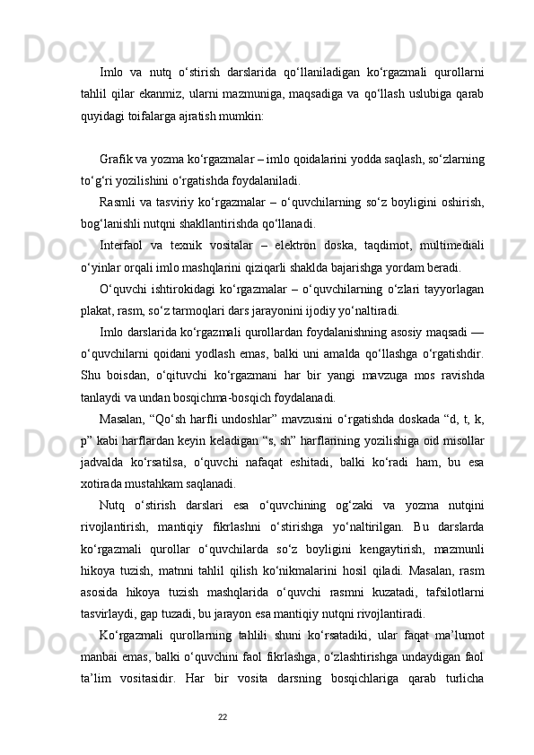 22Imlo   va   nutq   o‘stirish   darslarida   qo‘llaniladigan   ko‘rgazmali   qurollarni
tahlil   qilar   ekanmiz,   ularni   mazmuniga,   maqsadiga   va   qo‘llash   uslubiga   qarab
quyidagi toifalarga ajratish mumkin:
Grafik va yozma ko‘rgazmalar – imlo qoidalarini yodda saqlash, so‘zlarning
to‘g‘ri yozilishini o‘rgatishda foydalaniladi.
Rasmli   va   tasviriy   ko‘rgazmalar   –   o‘quvchilarning   so‘z   boyligini   oshirish,
bog‘lanishli nutqni shakllantirishda qo‘llanadi.
Interfaol   va   texnik   vositalar   –   elektron   doska,   taqdimot,   multimediali
o‘yinlar orqali imlo mashqlarini qiziqarli shaklda bajarishga yordam beradi.
O‘quvchi   ishtirokidagi   ko‘rgazmalar   –   o‘quvchilarning   o‘zlari   tayyorlagan
plakat, rasm, so‘z tarmoqlari dars jarayonini ijodiy yo‘naltiradi.
Imlo darslarida ko‘rgazmali qurollardan foydalanishning asosiy maqsadi —
o‘quvchilarni   qoidani   yodlash   emas,   balki   uni   amalda   qo‘llashga   o‘rgatishdir.
Shu   boisdan,   o‘qituvchi   ko‘rgazmani   har   bir   yangi   mavzuga   mos   ravishda
tanlaydi va undan bosqichma-bosqich foydalanadi.
Masalan,   “Qo‘sh  harfli  undoshlar”  mavzusini  o‘rgatishda  doskada   “d, t,  k,
p” kabi harflardan keyin keladigan “s, sh” harflarining yozilishiga oid misollar
jadvalda   ko‘rsatilsa,   o‘quvchi   nafaqat   eshitadi,   balki   ko‘radi   ham,   bu   esa
xotirada mustahkam saqlanadi.
Nutq   o‘stirish   darslari   esa   o‘quvchining   og‘zaki   va   yozma   nutqini
rivojlantirish,   mantiqiy   fikrlashni   o‘stirishga   yo‘naltirilgan.   Bu   darslarda
ko‘rgazmali   qurollar   o‘quvchilarda   so‘z   boyligini   kengaytirish,   mazmunli
hikoya   tuzish,   matnni   tahlil   qilish   ko‘nikmalarini   hosil   qiladi.   Masalan,   rasm
asosida   hikoya   tuzish   mashqlarida   o‘quvchi   rasmni   kuzatadi,   tafsilotlarni
tasvirlaydi, gap tuzadi, bu jarayon esa mantiqiy nutqni rivojlantiradi.
Ko‘rgazmali   qurollarning   tahlili   shuni   ko‘rsatadiki,   ular   faqat   ma’lumot
manbai emas, balki o‘quvchini faol fikrlashga, o‘zlashtirishga undaydigan faol
ta’lim   vositasidir.   Har   bir   vosita   darsning   bosqichlariga   qarab   turlicha 