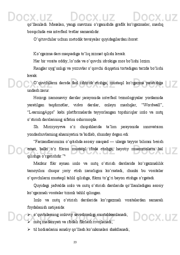 23qo‘llaniladi.   Masalan,   yangi   mavzuni   o‘rganishda   grafik   ko‘rgazmalar,   mashq
bosqichida esa interfaol testlar samaralidir.
O‘qituvchilar uchun metodik tavsiyalar quyidagilardan iborat:
Ko‘rgazma dars maqsadiga to‘liq xizmat qilishi kerak.
Har bir vosita oddiy, lo‘nda va o‘quvchi idrokiga mos bo‘lishi lozim.
Ranglar uyg‘unligi va yozuvlar o‘quvchi diqqatini tortadigan tarzda bo‘lishi
kerak.
O‘quvchilarni   darsda   faol   ishtirok   etishga,   mustaqil   ko‘rgazma   yaratishga
undash zarur.
Hozirgi   zamonaviy   darslar   jarayonida   interfaol   texnologiyalar   yordamida
yaratilgan   taqdimotlar,   video   darslar,   onlayn   mashqlar,   “Wordwall”,
“LearningApps”   kabi   platformalarda   tayyorlangan   topshiriqlar   imlo   va   nutq
o‘stirish darslarining sifatini oshirmoqda.
Sh.   Mirziyoyeva   o‘z   chiqishlarida   ta’lim   jarayonida   innovatsion
yondashuvlarning ahamiyatini ta’kidlab, shunday degan edi:
“Farzandlarimizni o‘qitishda asosiy maqsad — ularga tayyor bilimni berish
emas,   balki   o‘z   fikrini   mustaqil   ifoda   etishga,   hayotiy   muammolarni   hal
qilishga o‘rgatishdir.”¹
Mazkur   fikr   aynan   imlo   va   nutq   o‘stirish   darslarida   ko‘rgazmalilik
tamoyilini   chuqur   joriy   etish   zarurligini   ko‘rsatadi,   chunki   bu   vositalar
o‘quvchilarni mustaqil tahlil qilishga, fikrni to‘g‘ri bayon etishga o‘rgatadi.
Quyidagi   jadvalda   imlo   va   nutq   o‘stirish   darslarida   qo‘llaniladigan   asosiy
ko‘rgazmali vositalar tizimli tahlil qilingan.
Imlo   va   nutq   o‘stirish   darslarida   ko‘rgazmali   vositalardan   samarali
foydalanish natijasida:
 o‘quvhilarning imloviy savodxonligi mustahkamlanadi;
 nutq madaniyati va ifodali fikrlash rivojlanadi;
 til hodisalarini amaliy qo‘llash ko‘nikmalari shakllanadi; 