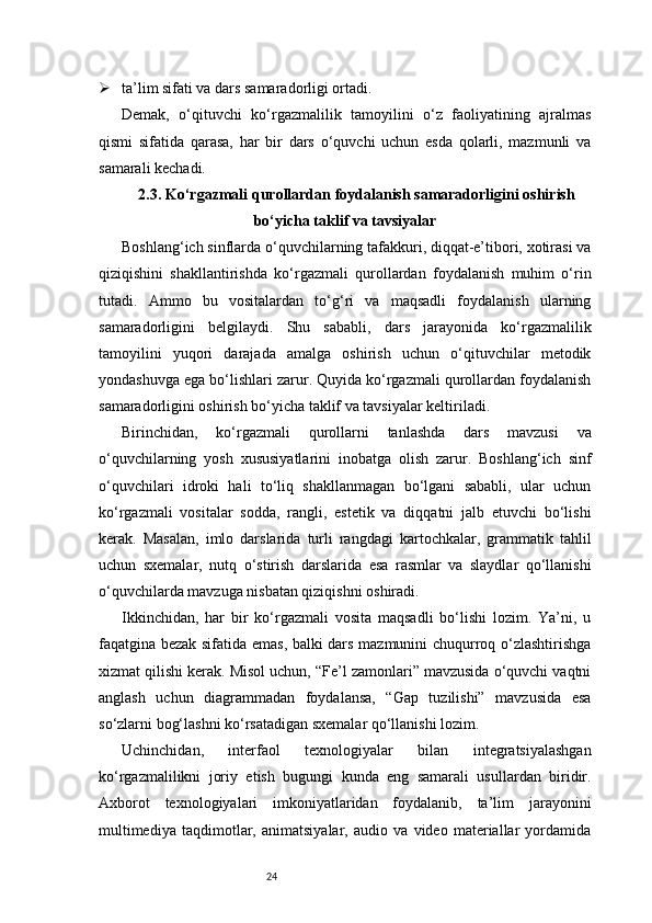 24 ta’lim sifati va dars samaradorligi ortadi.
Demak,   o‘qituvchi   ko‘rgazmalilik   tamoyilini   o‘z   faoliyatining   ajralmas
qismi   sifatida   qarasa,   har   bir   dars   o‘quvchi   uchun   esda   qolarli,   mazmunli   va
samarali kechadi.
2.3. Ko‘rgazmali qurollardan foydalanish samaradorligini oshirish
bo‘yicha taklif va tavsiyalar
Boshlang‘ich sinflarda o‘quvchilarning tafakkuri, diqqat-e’tibori, xotirasi va
qiziqishini   shakllantirishda   ko‘rgazmali   qurollardan   foydalanish   muhim   o‘rin
tutadi.   Ammo   bu   vositalardan   to‘g‘ri   va   maqsadli   foydalanish   ularning
samaradorligini   belgilaydi.   Shu   sababli,   dars   jarayonida   ko‘rgazmalilik
tamoyilini   yuqori   darajada   amalga   oshirish   uchun   o‘qituvchilar   metodik
yondashuvga ega bo‘lishlari zarur. Quyida ko‘rgazmali qurollardan foydalanish
samaradorligini oshirish bo‘yicha taklif va tavsiyalar keltiriladi.
Birinchidan,   ko‘rgazmali   qurollarni   tanlashda   dars   mavzusi   va
o‘quvchilarning   yosh   xususiyatlarini   inobatga   olish   zarur.   Boshlang‘ich   sinf
o‘quvchilari   idroki   hali   to‘liq   shakllanmagan   bo‘lgani   sababli,   ular   uchun
ko‘rgazmali   vositalar   sodda,   rangli,   estetik   va   diqqatni   jalb   etuvchi   bo‘lishi
kerak.   Masalan,   imlo   darslarida   turli   rangdagi   kartochkalar,   grammatik   tahlil
uchun   sxemalar,   nutq   o‘stirish   darslarida   esa   rasmlar   va   slaydlar   qo‘llanishi
o‘quvchilarda mavzuga nisbatan qiziqishni oshiradi.
Ikkinchidan,   har   bir   ko‘rgazmali   vosita   maqsadli   bo‘lishi   lozim.   Ya’ni,   u
faqatgina bezak sifatida emas, balki dars mazmunini chuqurroq o‘zlashtirishga
xizmat qilishi kerak. Misol uchun, “Fe’l zamonlari” mavzusida o‘quvchi vaqtni
anglash   uchun   diagrammadan   foydalansa,   “Gap   tuzilishi”   mavzusida   esa
so‘zlarni bog‘lashni ko‘rsatadigan sxemalar qo‘llanishi lozim.
Uchinchidan,   interfaol   texnologiyalar   bilan   integratsiyalashgan
ko‘rgazmalilikni   joriy   etish   bugungi   kunda   eng   samarali   usullardan   biridir.
Axborot   texnologiyalari   imkoniyatlaridan   foydalanib,   ta’lim   jarayonini
multimediya   taqdimotlar,   animatsiyalar,   audio   va   video   materiallar   yordamida 