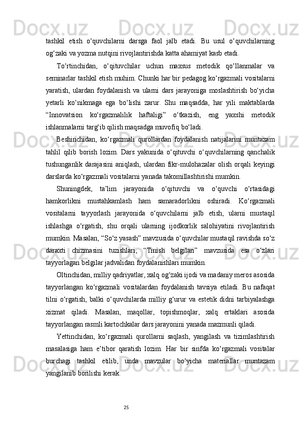 25tashkil   etish   o‘quvchilarni   darsga   faol   jalb   etadi.   Bu   usul   o‘quvchilarning
og‘zaki va yozma nutqini rivojlantirishda katta ahamiyat kasb etadi.
To‘rtinchidan,   o‘qituvchilar   uchun   maxsus   metodik   qo‘llanmalar   va
seminarlar tashkil etish muhim. Chunki har bir pedagog ko‘rgazmali vositalarni
yaratish,   ulardan   foydalanish   va   ularni   dars   jarayoniga   moslashtirish   bo‘yicha
yetarli   ko‘nikmaga   ega   bo‘lishi   zarur.   Shu   maqsadda,   har   yili   maktablarda
“Innovatsion   ko‘rgazmalilik   haftaligi”   o‘tkazish,   eng   yaxshi   metodik
ishlanmalarni targ‘ib qilish maqsadga muvofiq bo‘ladi.
Beshinchidan,   ko‘rgazmali   qurollardan   foydalanish   natijalarini   muntazam
tahlil   qilib   borish   lozim.   Dars   yakunida   o‘qituvchi   o‘quvchilarning   qanchalik
tushunganlik  darajasini   aniqlash,  ulardan  fikr-mulohazalar   olish  orqali   keyingi
darslarda ko‘rgazmali vositalarni yanada takomillashtirishi mumkin.
Shuningdek,   ta’lim   jarayonida   o‘qituvchi   va   o‘quvchi   o‘rtasidagi
hamkorlikni   mustahkamlash   ham   samaradorlikni   oshiradi.   Ko‘rgazmali
vositalarni   tayyorlash   jarayonida   o‘quvchilarni   jalb   etish,   ularni   mustaqil
ishlashga   o‘rgatish,   shu   orqali   ularning   ijodkorlik   salohiyatini   rivojlantirish
mumkin. Masalan, “So‘z yasash” mavzusida o‘quvchilar mustaqil ravishda so‘z
daraxti   chizmasini   tuzishlari,   “Tinish   belgilari”   mavzusida   esa   o‘zlari
tayyorlagan belgilar jadvalidan foydalanishlari mumkin.
Oltinchidan, milliy qadriyatlar, xalq og‘zaki ijodi va madaniy meros asosida
tayyorlangan   ko‘rgazmali   vositalardan   foydalanish   tavsiya   etiladi.   Bu   nafaqat
tilni   o‘rgatish,   balki   o‘quvchilarda   milliy   g‘urur   va   estetik   didni   tarbiyalashga
xizmat   qiladi.   Masalan,   maqollar,   topishmoqlar,   xalq   ertaklari   asosida
tayyorlangan rasmli kartochkalar dars jarayonini yanada mazmunli qiladi.
Yettinchidan,   ko‘rgazmali   qurollarni   saqlash,   yangilash   va   tizimlashtirish
masalasiga   ham   e’tibor   qaratish   lozim.   Har   bir   sinfda   ko‘rgazmali   vositalar
burchagi   tashkil   etilib,   unda   mavzular   bo‘yicha   materiallar   muntazam
yangilanib borilishi kerak. 