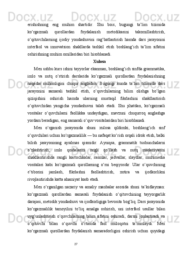 27erishishning   eng   muhim   shartidir.   Shu   bois,   bugungi   ta’lim   tizimida
ko‘rgazmali   qurollardan   foydalanish   metodikasini   takomillashtirish,
o‘qituvchilarning   ijodiy   yondashuvini   rag‘batlantirish   hamda   dars   jarayonini
interfaol   va   innovatsion   shakllarda   tashkil   etish   boshlang‘ich   ta’lim   sifatini
oshirishning muhim omillaridan biri hisoblanadi.
Xulosa
Men ushbu kurs ishini tayyorlar ekanman, boshlang‘ich sinfda grammatika,
imlo   va   nutq   o‘stirish   darslarida   ko‘rgazmali   qurollardan   foydalanishning
naqadar   muhimligini   chuqur   angladim.   Bugungi   kunda   ta’lim   tizimida   dars
jarayonini   samarali   tashkil   etish,   o‘quvchilarning   bilim   olishga   bo‘lgan
qiziqishini   oshirish   hamda   ularning   mustaqil   fikrlashini   shakllantirish
o‘qituvchidan   yangicha   yondashuvni   talab   etadi.   Shu   jihatdan,   ko‘rgazmali
vositalar   o‘quvchilarni   faollikka   undaydigan,   mavzuni   chuqurroq   anglashga
yordam beradigan, eng samarali o‘quv vositalaridan biri hisoblanadi.
Men   o‘rganish   jarayonida   shuni   xulosa   qildimki,   boshlang‘ich   sinf
o‘quvchilari uchun ko‘rgazmalilik — bu nafaqat ko‘rish orqali idrok etish, balki
bilish   jarayonining   ajralmas   qismidir.   Ayniqsa,   grammatik   tushunchalarni
o‘zlashtirish,   imlo   qoidalarini   ongli   qo‘llash   va   nutq   madaniyatini
shakllantirishda   rangli   kartochkalar,   rasmlar,   jadvallar,   slaydlar,   multimedia
vositalari   kabi   ko‘rgazmali   qurollarning   o‘rni   beqiyosdir.   Ular   o‘quvchining
e’tiborini   jamlash,   fikrlashni   faollashtirish,   xotira   va   ijodkorlikni
rivojlantirishda katta ahamiyat kasb etadi.
Men   o‘rganilgan   nazariy   va   amaliy   manbalar   asosida   shuni   ta’kidlayman:
ko‘rgazmali   qurollardan   samarali   foydalanish   o‘qituvchining   tayyorgarlik
darajasi, metodik yondashuvi va ijodkorligiga bevosita bog‘liq. Dars jarayonida
ko‘rgazmalilik   tamoyilini   to‘liq   amalga   oshirish,   uni   interfaol   usullar   bilan
uyg‘unlashtirish   o‘quvchilarning   bilim   sifatini   oshiradi,   darsni   jonlantiradi   va
o‘qituvchi   bilan   o‘quvchi   o‘rtasida   faol   muloqotni   ta’minlaydi.   Men
ko‘rgazmali   qurollardan   foydalanish   samaradorligini   oshirish   uchun   quyidagi 