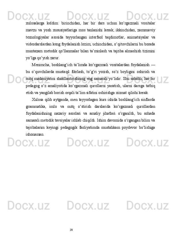 28xulosalarga   keldim:   birinchidan,   har   bir   dars   uchun   ko‘rgazmali   vositalar
mavzu   va   yosh   xususiyatlariga   mos   tanlanishi   kerak;   ikkinchidan,   zamonaviy
texnologiyalar   asosida   tayyorlangan   interfaol   taqdimotlar,   animatsiyalar   va
videodarslardan keng foydalanish lozim; uchinchidan, o‘qituvchilarni bu borada
muntazam  metodik qo‘llanmalar  bilan ta’minlash va tajriba almashish  tizimini
yo‘lga qo‘yish zarur.
Menimcha,   boshlang‘ich   ta’limda   ko‘rgazmali   vositalardan   foydalanish   —
bu   o‘quvchilarda   mustaqil   fikrlash,   to‘g‘ri   yozish,   so‘z   boyligini   oshirish   va
nutq madaniyatini shakllantirishning eng samarali yo‘lidir. Shu sababli, har bir
pedagog   o‘z   amaliyotida   ko‘rgazmali   qurollarni   yaratish,   ularni   darsga   tatbiq
etish va yangilab borish orqali ta’lim sifatini oshirishga xizmat qilishi kerak.
Xulosa   qilib  aytganda,   men   tayyorlagan   kurs   ishida   boshlang‘ich  sinflarda
grammatika,   imlo   va   nutq   o‘stirish   darslarida   ko‘rgazmali   qurollardan
foydalanishning   nazariy   asoslari   va   amaliy   jihatlari   o‘rganildi,   bu   sohada
samarali metodik tavsiyalar ishlab chiqildi. Ishim davomida o‘rgangan bilim va
tajribalarim   keyingi   pedagogik   faoliyatimda   mustahkam   poydevor   bo‘lishiga
ishonaman. 