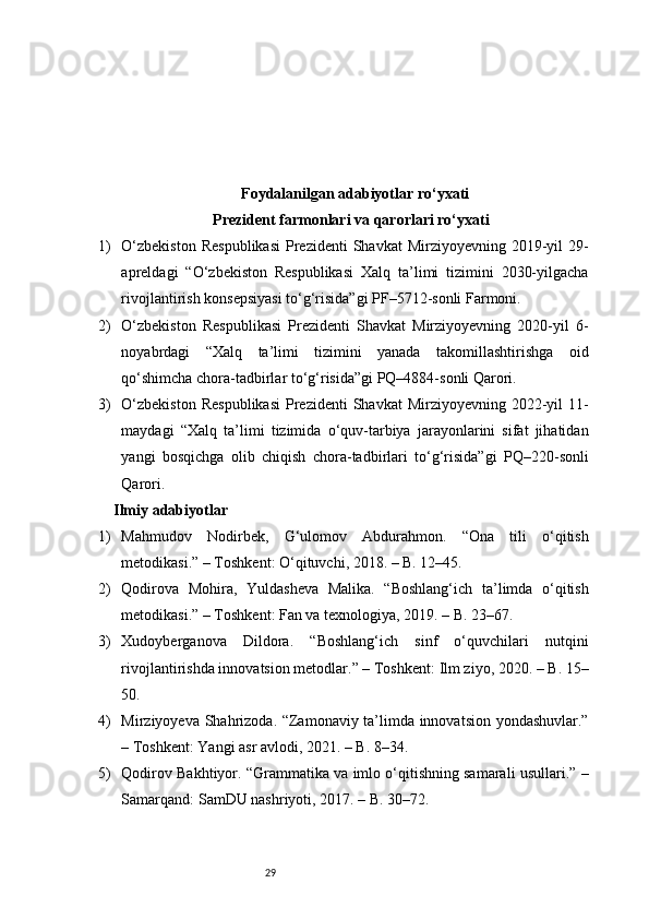 29Foydalanilgan adabiyotlar ro‘yxati
Prezident farmonlari va qarorlari ro‘yxati
1) O‘zbekiston   Respublikasi   Prezidenti   Shavkat  Mirziyoyevning  2019-yil   29-
apreldagi   “O‘zbekiston   Respublikasi   Xalq   ta’limi   tizimini   2030-yilgacha
rivojlantirish konsepsiyasi to‘g‘risida”gi PF–5712-sonli Farmoni.
2) O‘zbekiston   Respublikasi   Prezidenti   Shavkat   Mirziyoyevning   2020-yil   6-
noyabrdagi   “Xalq   ta’limi   tizimini   yanada   takomillashtirishga   oid
qo‘shimcha chora-tadbirlar to‘g‘risida”gi PQ–4884-sonli Qarori.
3) O‘zbekiston   Respublikasi   Prezidenti   Shavkat  Mirziyoyevning  2022-yil   11-
maydagi   “Xalq   ta’limi   tizimida   o‘quv-tarbiya   jarayonlarini   sifat   jihatidan
yangi   bosqichga   olib   chiqish   chora-tadbirlari   to‘g‘risida”gi   PQ–220-sonli
Qarori.
Ilmiy adabiyotlar 
1) Mahmudov   Nodirbek,   G‘ulomov   Abdurahmon.   “Ona   tili   o‘qitish
metodikasi.” – Toshkent: O‘qituvchi, 2018. – B. 12–45.
2) Qodirova   Mohira,   Yuldasheva   Malika.   “Boshlang‘ich   ta’limda   o‘qitish
metodikasi.” – Toshkent: Fan va texnologiya, 2019. – B. 23–67.
3) Xudoyberganova   Dildora.   “Boshlang‘ich   sinf   o‘quvchilari   nutqini
rivojlantirishda innovatsion metodlar.” – Toshkent: Ilm ziyo, 2020. – B. 15–
50.
4) Mirziyoyeva Shahrizoda. “Zamonaviy ta’limda innovatsion yondashuvlar.”
– Toshkent: Yangi asr avlodi, 2021. – B. 8–34.
5) Qodirov Bakhtiyor. “Grammatika va imlo o‘qitishning samarali usullari.” –
Samarqand: SamDU nashriyoti, 2017. – B. 30–72. 