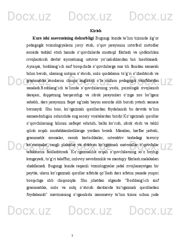 3 Kirish
Kurs   ishi   mavzusining   dolzarbligi   Bugungi   kunda   ta’lim   tizimida   ilg‘or
pedagogik   texnologiyalarni   joriy   etish,   o‘quv   jarayonini   interfaol   metodlar
asosida   tashkil   etish   hamda   o‘quvchilarda   mustaqil   fikrlash   va   ijodkorlikni
rivojlantirish   davlat   siyosatining   ustuvor   yo‘nalishlaridan   biri   hisoblanadi.
Ayniqsa,   boshlang‘ich   sinf   bosqichida   o‘quvchilarga   ona   tili   fanidan   samarali
bilim berish, ularning nutqini o‘stirish, imlo qoidalarini to‘g‘ri o‘zlashtirish va
grammatika   asoslarini   chuqur   anglatish   o‘ta   muhim   pedagogik   vazifalardan
sanaladi.Boshlang‘ich   ta’limda   o‘quvchilarning   yoshi,   psixologik   rivojlanish
darajasi,   diqqatning   barqarorligi   va   idrok   jarayonlari   o‘ziga   xos   bo‘lgani
sababli, dars  jarayonini  faqat  og‘zaki  bayon asosida  olib borish yetarli  samara
bermaydi.   Shu   bois,   ko‘rgazmali   qurollardan   foydalanish   bu   davrda   ta’lim
samaradorligini oshirishda eng asosiy vositalardan biridir.Ko‘rgazmali qurollar
o‘quvchilarning   bilimni   nafaqat   eshitish,   balki   ko‘rish,   idrok   etish   va   tahlil
qilish   orqali   mustahkamlashlariga   yordam   beradi.   Masalan,   harflar   jadvali,
grammatik   sxemalar,   rasmli   kartochkalar,   interaktiv   taxtadagi   tasviriy
ko‘rsatmalar,   rangli   plakatlar   va   elektron   ko‘rgazmali   materiallar   o‘quvchilar
tafakkurini   faollashtiradi.   Ko‘rgazmalilik   orqali   o‘quvchilarning   so‘z   boyligi
kengayadi, to‘g‘ri talaffuz, imloviy savodxonlik va mantiqiy fikrlash malakalari
shakllanadi.   Bugungi   kunda   raqamli   texnologiyalar   jadal   rivojlanayotgan   bir
paytda, ularni ko‘rgazmali qurollar sifatida qo‘llash dars sifatini yanada yuqori
bosqichga   olib   chiqmoqda.   Shu   jihatdan   olganda   “Boshlang‘ich   sinf
grammatika,   imlo   va   nutq   o‘stirish   darslarida   ko‘rgazmali   qurollardan
foydalanish”   mavzusining   o‘rganilishi   zamonaviy   ta’lim   tizimi   uchun   juda 