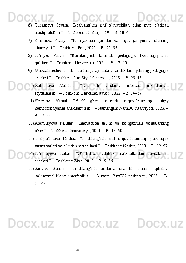 306) Tursunova   Sevara.   “Boshlang‘ich   sinf   o‘quvchilari   bilan   nutq   o‘stirish
mashg‘ulotlari.” – Toshkent: Noshir, 2019. – B. 10–42.
7) Karimova   Zulfiya.   “Ko‘rgazmali   qurollar   va   o‘quv   jarayonida   ularning
ahamiyati.” – Toshkent: Fan, 2020. – B. 20–55.
8) Jo‘rayev   Anvar.   “Boshlang‘ich   ta’limda   pedagogik   texnologiyalarni
qo‘llash.” – Toshkent: Universitet, 2021. – B. 17–60.
9) Mirzaahmedov Habib. “Ta’lim jarayonida vizuallik tamoyilining pedagogik
asoslari.” – Toshkent: Ilm Ziyo Nashriyoti, 2018. – B. 25–48.
10) Xolmatova   Malohat.   “Ona   tili   darslarida   interfaol   metodlardan
foydalanish.” – Toshkent: Barkamol avlod, 2022. – B. 14–39.
11) Shirinov   Akmal.   “Boshlang‘ich   ta’limda   o‘quvchilarning   nutqiy
kompetensiyasini shakllantirish.” – Namangan: NamDU nashriyoti, 2023. –
B. 12–44.
12) Abdullayeva   Nilufar.   “Innovatsion   ta’lim   va   ko‘rgazmali   vositalarning
o‘rni.” – Toshkent: Innovatsiya, 2021. – B. 18–50.
13) Toshpo‘latova   Dildora.   “Boshlang‘ich   sinf   o‘quvchilarining   psixologik
xususiyatlari va o‘qitish metodikasi.” – Toshkent: Noshir, 2020. – B. 22–57.
14) Jo‘raboyeva   Lobar.   “O‘qitishda   didaktik   materiallardan   foydalanish
asoslari.” – Toshkent: Ziyo, 2018. – B. 9–36.
15) Saidova   Gulnora.   “Boshlang‘ich   sinflarda   ona   tili   fanini   o‘qitishda
ko‘rgazmalilik   va   interfaollik.”   –   Buxoro:   BuxDU   nashriyoti,   2023.   –   B.
11–48. 