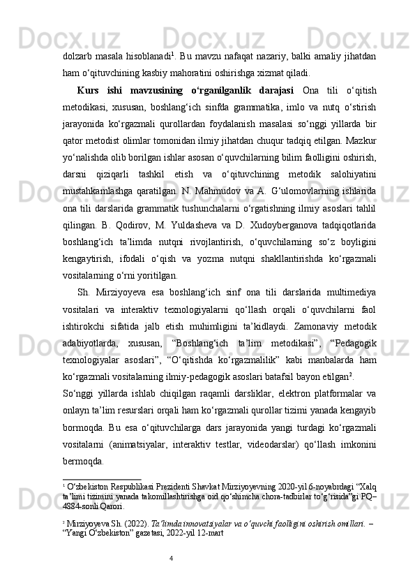 4dolzarb   masala   hisoblanadi 1
.   Bu   mavzu   nafaqat   nazariy,   balki   amaliy   jihatdan
ham o‘qituvchining kasbiy mahoratini oshirishga xizmat qiladi.
Kurs   ishi   mavzusining   o‘rganilganlik   darajasi   Ona   tili   o‘qitish
metodikasi,   xususan,   boshlang‘ich   sinfda   grammatika,   imlo   va   nutq   o‘stirish
jarayonida   ko‘rgazmali   qurollardan   foydalanish   masalasi   so‘nggi   yillarda   bir
qator metodist olimlar tomonidan ilmiy jihatdan chuqur tadqiq etilgan. Mazkur
yo‘nalishda olib borilgan ishlar asosan o‘quvchilarning bilim faolligini oshirish,
darsni   qiziqarli   tashkil   etish   va   o‘qituvchining   metodik   salohiyatini
mustahkamlashga   qaratilgan.   N.   Mahmudov   va   A.   G‘ulomovlarning   ishlarida
ona  tili   darslarida   grammatik  tushunchalarni   o‘rgatishning  ilmiy  asoslari   tahlil
qilingan.   B.   Qodirov,   M.   Yuldasheva   va   D.   Xudoyberganova   tadqiqotlarida
boshlang‘ich   ta’limda   nutqni   rivojlantirish,   o‘quvchilarning   so‘z   boyligini
kengaytirish,   ifodali   o‘qish   va   yozma   nutqni   shakllantirishda   ko‘rgazmali
vositalarning o‘rni yoritilgan.
Sh.   Mirziyoyeva   esa   boshlang‘ich   sinf   ona   tili   darslarida   multimediya
vositalari   va   interaktiv   texnologiyalarni   qo‘llash   orqali   o‘quvchilarni   faol
ishtirokchi   sifatida   jalb   etish   muhimligini   ta’kidlaydi.   Zamonaviy   metodik
adabiyotlarda,   xususan,   “Boshlang‘ich   ta’lim   metodikasi”,   “Pedagogik
texnologiyalar   asoslari”,   “O‘qitishda   ko‘rgazmalilik”   kabi   manbalarda   ham
ko‘rgazmali vositalarning ilmiy-pedagogik asoslari batafsil bayon etilgan 2
.
So‘nggi   yillarda   ishlab   chiqilgan   raqamli   darsliklar,   elektron   platformalar   va
onlayn ta’lim resurslari orqali ham ko‘rgazmali qurollar tizimi yanada kengayib
bormoqda.   Bu   esa   o‘qituvchilarga   dars   jarayonida   yangi   turdagi   ko‘rgazmali
vositalarni   (animatsiyalar,   interaktiv   testlar,   videodarslar)   qo‘llash   imkonini
bermoqda.
1
  O‘zbekiston Respublikasi Prezidenti Shavkat Mirziyoyevning 2020-yil 6-noyabrdagi “Xalq
ta’limi tizimini yanada takomillashtirishga oid qo‘shimcha chora-tadbirlar to‘g‘risida”gi PQ–
4884-sonli Qarori.
2
  Mirziyoyeva Sh. (2022).  Ta’limda innovatsiyalar va o‘quvchi faolligini oshirish omillari.  – 
“Yangi O‘zbekiston” gazetasi, 2022-yil 12-mart 