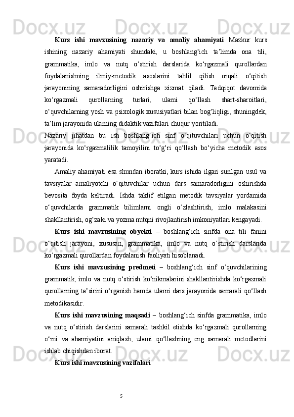 5Kurs   ishi   mavzusining   nazariy   va   amaliy   ahamiyati   Mazkur   kurs
ishining   nazariy   ahamiyati   shundaki,   u   boshlang‘ich   ta’limda   ona   tili,
grammatika,   imlo   va   nutq   o‘stirish   darslarida   ko‘rgazmali   qurollardan
foydalanishning   ilmiy-metodik   asoslarini   tahlil   qilish   orqali   o‘qitish
jarayonining   samaradorligini   oshirishga   xizmat   qiladi.   Tadqiqot   davomida
ko‘rgazmali   qurollarning   turlari,   ularni   qo‘llash   shart-sharoitlari,
o‘quvchilarning yosh va psixologik xususiyatlari bilan bog‘liqligi, shuningdek,
ta’lim jarayonida ularning didaktik vazifalari chuqur yoritiladi.
Nazariy   jihatdan   bu   ish   boshlang‘ich   sinf   o‘qituvchilari   uchun   o‘qitish
jarayonida   ko‘rgazmalilik   tamoyilini   to‘g‘ri   qo‘llash   bo‘yicha   metodik   asos
yaratadi.
Amaliy   ahamiyati   esa   shundan   iboratki,   kurs   ishida   ilgari   surilgan   usul   va
tavsiyalar   amaliyotchi   o‘qituvchilar   uchun   dars   samaradorligini   oshirishda
bevosita   foyda   keltiradi.   Ishda   taklif   etilgan   metodik   tavsiyalar   yordamida
o‘quvchilarda   grammatik   bilimlarni   ongli   o‘zlashtirish,   imlo   malakasini
shakllantirish, og‘zaki va yozma nutqni rivojlantirish imkoniyatlari kengayadi.
Kurs   ishi   mavzusining   obyekti   –   boshlang‘ich   sinfda   ona   tili   fanini
o‘qitish   jarayoni,   xususan,   grammatika,   imlo   va   nutq   o‘stirish   darslarida
ko‘rgazmali qurollardan foydalanish faoliyati hisoblanadi.
Kurs   ishi   mavzusining   predmeti   –   boshlang‘ich   sinf   o‘quvchilarining
grammatik,   imlo   va   nutq   o‘stirish   ko‘nikmalarini   shakllantirishda   ko‘rgazmali
qurollarning ta’sirini  o‘rganish hamda ularni  dars jarayonida samarali  qo‘llash
metodikasidir.
Kurs   ishi   mavzusining   maqsadi   –   boshlang‘ich   sinfda   grammatika,   imlo
va   nutq   o‘stirish   darslarini   samarali   tashkil   etishda   ko‘rgazmali   qurollarning
o‘rni   va   ahamiyatini   aniqlash,   ularni   qo‘llashning   eng   samarali   metodlarini
ishlab chiqishdan iborat.
Kurs ishi mavzusining vazifalari 