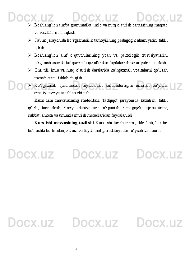 6 Boshlang‘ich sinfda grammatika, imlo va nutq o‘stirish darslarining maqsad
va vazifalarini aniqlash.
 Ta’lim jarayonida ko‘rgazmalilik tamoyilining pedagogik ahamiyatini tahlil
qilish.
 Boshlang‘ich   sinf   o‘quvchilarining   yosh   va   psixologik   xususiyatlarini
o‘rganish asosida ko‘rgazmali qurollardan foydalanish zaruriyatini asoslash.
 Ona   tili,   imlo   va   nutq   o‘stirish   darslarida   ko‘rgazmali   vositalarni   qo‘llash
metodikasini ishlab chiqish.
 Ko‘rgazmali   qurollardan   foydalanish   samaradorligini   oshirish   bo‘yicha
amaliy tavsiyalar ishlab chiqish.
Kurs   ishi   mavzusining   metodlari   Tadqiqot   jarayonida   kuzatish,   tahlil
qilish,   taqqoslash,   ilmiy   adabiyotlarni   o‘rganish,   pedagogik   tajriba-sinov,
suhbat, anketa va umumlashtirish metodlaridan foydalanildi.
Kurs   ishi   mavzusining   tuzilishi   Kurs   ishi   kirish   qismi,   ikki   bob,   har   bir
bob uchta bo‘limdan, xulosa va foydalanilgan adabiyotlar ro‘yxatidan iborat. 