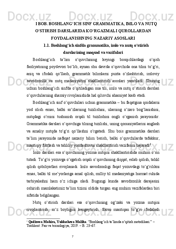 7I BOB. BOSHLANG‘ICH SINF GRAMMATIKA, IMLO VA NUTQ
O‘STIRISH DARSLARIDA KO‘RGAZMALI QUROLLARDAN
FOYDALANISHNING NAZARIY ASOSLARI
1.1. Boshlang‘ich sinfda grammatika, imlo va nutq o‘stirish
darslarining maqsad va vazifalari
Boshlang‘ich   ta’lim   o‘quvchining   keyingi   bosqichlardagi   o‘qish
faoliyatining  poydevori   bo‘lib,  aynan  shu  davrda  o‘quvchida ona  tilini  to‘g‘ri,
aniq   va   ifodali   qo‘llash,   grammatik   bilimlarni   puxta   o‘zlashtirish,   imloviy
savodxonlik   va   nutq   madaniyatini   shakllantirish   asoslari   yaratiladi.   Shuning
uchun boshlang‘ich sinfda o‘qitiladigan ona tili, imlo va nutq o‘stirish darslari
o‘quvchilarning shaxsiy rivojlanishida hal qiluvchi ahamiyat kasb etadi.
Boshlang‘ich sinf o‘quvchilari uchun grammatika – bu faqatgina qoidalarni
yod   olish   emas,   balki   so‘zlarning   tuzilishini,   ularning   o‘zaro   bog‘lanishini,
nutqdagi   o‘rnini   tushunish   orqali   til   tuzilishini   ongli   o‘rganish   jarayonidir.
Grammatika darslari o‘quvchiga tilning tuzilishi, uning qonuniyatlarini anglash
va   amaliy   nutqda   to‘g‘ri   qo‘llashni   o‘rgatadi.   Shu   bois   grammatika   darslari
ta’lim   jarayonida   nafaqat   nazariy   bilim   berish,   balki   o‘quvchilarda   tafakkur,
mantiqiy fikrlash va tahliliy yondashuvni shakllantirish vazifasini bajaradi 3
.
Imlo darslari esa o‘quvchining yozma nutqini shakllantirishda muhim o‘rin
tutadi. To‘g‘ri yozuvga o‘rgatish orqali o‘quvchining diqqat, eslab qolish, tahlil
qilish   qobiliyatlari   rivojlanadi.   Imlo   savodxonligi   faqat   yozuvdagi   to‘g‘rilikni
emas, balki til me’yorlariga amal qilish, milliy til madaniyatiga hurmat ruhida
tarbiyalashni   ham   o‘z   ichiga   oladi.   Bugungi   kunda   savodxonlik   darajasini
oshirish mamlakatimiz ta’lim tizimi oldida turgan eng muhim vazifalardan biri
sifatida belgilangan.
Nutq   o‘stirish   darslari   esa   o‘quvchining   og‘zaki   va   yozma   nutqini
rivojlantirish,   so‘z   boyligini   kengaytirish,   fikrni   mantiqan   to‘g‘ri   ifodalash
3
  Qodirova Mohira, Yuldasheva Malika . “Boshlang‘ich ta’limda o‘qitish metodikasi.” – 
Toshkent: Fan va texnologiya, 2019. – B. 23–67. 