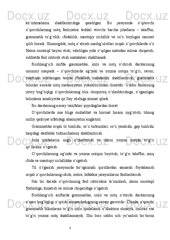 8ko‘nikmalarini   shakllantirishga   qaratilgan.   Bu   jarayonda   o‘qituvchi
o‘quvchilarning   nutq   faoliyatini   tashkil   etuvchi   barcha   jihatlarni   –   talaffuz,
grammatik   to‘g‘rilik,   ifodalilik,   mantiqiy   izchillik   va   so‘z   boyligini   nazorat
qilib boradi. Shuningdek, nutq o‘stirish mashg‘ulotlari orqali o‘quvchilarda o‘z
fikrini mustaqil bayon etish, eshitilgan yoki o‘qilgan matndan xulosa chiqarish,
suhbatda faol ishtirok etish malakalari shakllanadi.
Boshlang‘ich   sinfda   grammatika,   imlo   va   nutq   o‘stirish   darslarining
umumiy   maqsadi   –   o‘quvchilarda   og‘zaki   va   yozma   nutqni   to‘g‘ri,   ravon,
mantiqan   asoslangan   tarzda   ifodalash   malakasini   shakllantirish,   grammatik
bilimlar  asosida  nutq  madaniyatini  yuksaltirishdan   iboratdir.  Ushbu   fanlarning
uzviy   bog‘liqligi   o‘quvchilarning   tilni   chuqurroq   o‘zlashtirishiga,   o‘rganilgan
bilimlarni amaliyotda qo‘llay olishiga xizmat qiladi.
Bu darslarning asosiy vazifalari quyidagilardan iborat:
O‘quvchilarda   ona   tiliga   muhabbat   va   hurmat   hissini   uyg‘otish,   tilning
milliy qadriyat sifatidagi ahamiyatini anglatish.
Grammatika orqali til tuzilishi, so‘z turkumlari, so‘z yasalishi, gap tuzilishi
haqidagi dastlabki tushunchalarni shakllantirish.
Imlo   qoidalarini   ongli   o‘zlashtirish   va   ularni   yozma   nutqda   to‘g‘ri
qo‘llashni o‘rgatish.
O‘quvchilarning   og‘zaki   va   yozma   nutqini   boyitish,   to‘g‘ri   talaffuz,   aniq
ifoda va mantiqiy izchillikka o‘rgatish.
Til   o‘rganish   jarayonida   ko‘rgazmali   qurollardan   samarali   foydalanish
orqali o‘quvchilarning idrok, xotira, tafakkur jarayonlarini faollashtirish.
Har   bir   darsda   o‘quvchining   faol   ishtirokini   ta’minlash,   ularni   mustaqil
fikrlashga, kuzatish va xulosa chiqarishga o‘rgatish.
Boshlang‘ich   sinflarda   grammatika,   imlo   va   nutq   o‘stirish   darslarining
o‘zaro bog‘liqligi o‘qitish samaradorligining asosiy garovidir. Chunki o‘quvchi
grammatik  bilimlarsiz  to‘g‘ri  imlo  qoidalarini   o‘zlashtira  olmaydi,  imlosiz  esa
to‘g‘ri   yozma   nutq   shakllanmaydi.   Shu   bois   ushbu   uch   yo‘nalish   bir-birini 