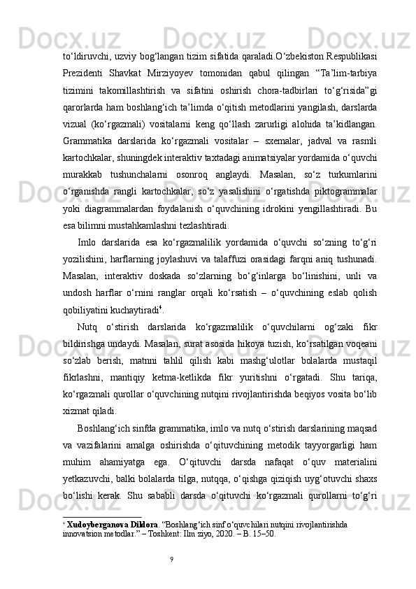 9to‘ldiruvchi, uzviy bog‘langan tizim sifatida qaraladi.O‘zbekiston Respublikasi
Prezidenti   Shavkat   Mirziyoyev   tomonidan   qabul   qilingan   “Ta’lim-tarbiya
tizimini   takomillashtirish   va   sifatini   oshirish   chora-tadbirlari   to‘g‘risida”gi
qarorlarda ham  boshlang‘ich ta’limda o‘qitish metodlarini  yangilash, darslarda
vizual   (ko‘rgazmali)   vositalarni   keng   qo‘llash   zarurligi   alohida   ta’kidlangan.
Grammatika   darslarida   ko‘rgazmali   vositalar   –   sxemalar,   jadval   va   rasmli
kartochkalar, shuningdek interaktiv taxtadagi animatsiyalar yordamida o‘quvchi
murakkab   tushunchalarni   osonroq   anglaydi.   Masalan,   so‘z   turkumlarini
o‘rganishda   rangli   kartochkalar,   so‘z   yasalishini   o‘rgatishda   piktogrammalar
yoki   diagrammalardan   foydalanish   o‘quvchining   idrokini   yengillashtiradi.   Bu
esa bilimni mustahkamlashni tezlashtiradi.
Imlo   darslarida   esa   ko‘rgazmalilik   yordamida   o‘quvchi   so‘zning   to‘g‘ri
yozilishini,  harflarning  joylashuvi  va   talaffuzi   orasidagi  farqni  aniq   tushunadi.
Masalan,   interaktiv   doskada   so‘zlarning   bo‘g‘inlarga   bo‘linishini,   unli   va
undosh   harflar   o‘rnini   ranglar   orqali   ko‘rsatish   –   o‘quvchining   eslab   qolish
qobiliyatini kuchaytiradi 4
.
Nutq   o‘stirish   darslarida   ko‘rgazmalilik   o‘quvchilarni   og‘zaki   fikr
bildirishga undaydi. Masalan, surat asosida hikoya tuzish, ko‘rsatilgan voqeani
so‘zlab   berish,   matnni   tahlil   qilish   kabi   mashg‘ulotlar   bolalarda   mustaqil
fikrlashni,   mantiqiy   ketma-ketlikda   fikr   yuritishni   o‘rgatadi.   Shu   tariqa,
ko‘rgazmali qurollar o‘quvchining nutqini rivojlantirishda beqiyos vosita bo‘lib
xizmat qiladi.
Boshlang‘ich sinfda grammatika, imlo va nutq o‘stirish darslarining maqsad
va   vazifalarini   amalga   oshirishda   o‘qituvchining   metodik   tayyorgarligi   ham
muhim   ahamiyatga   ega.   O‘qituvchi   darsda   nafaqat   o‘quv   materialini
yetkazuvchi, balki bolalarda tilga, nutqqa, o‘qishga qiziqish uyg‘otuvchi shaxs
bo‘lishi   kerak.   Shu   sababli   darsda   o‘qituvchi   ko‘rgazmali   qurollarni   to‘g‘ri
4
  Xudoyberganova Dildora . “Boshlang‘ich sinf o‘quvchilari nutqini rivojlantirishda 
innovatsion metodlar.” – Toshkent: Ilm ziyo, 2020. – B. 15–50. 