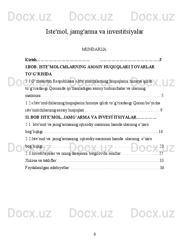 Iste'mol, jamg'arma va investitsiyalar
MUNDARIJA:
Kirish……………………………………………………………………………..3
I.BOB. ISTE’MOLChILARNING ASOSIY HUQUQLARI TOVARLAR 
TO’G’RISIDA
1.1.O’zbekiston Respublikasi «Iste’molchilarning huquqlarini himoya qilish 
to’g’risida»gi Qonunida qo’llaniladigan asosiy tushunchalar va ularning 
mazmuni…………………………………………………………………...……….5
1.2.«Iste’molchilarning huquqlarini himoya qilish to’g’risida»gi Qonun bo’yicha 
iste’molchilarning asosiy huquqlari……………………………………………….9
II. BOB ISTE’MOL, JAMG’ARMA VA INVESTITSIYALAR…………...
2.1. Iste’mol va jamg’armaning iqtisodiy mazmuni hamda ularning o’zaro 
bog’liqligi………………………………………………………………………...16
2.2. Iste‘mol va  jamg’armaning  iqtisodiy mazmuni hamda  ularning  o’zaro 
bog’liqligi …………………………………………………………………………23
2.3.Investitsiyalar va uning darajasini belgilovchi omillar……………………….27
Xulosa va takliflar...................................................................................................33
Foydalanilgan adabiyotlar:…………………….………………………………….36
0 