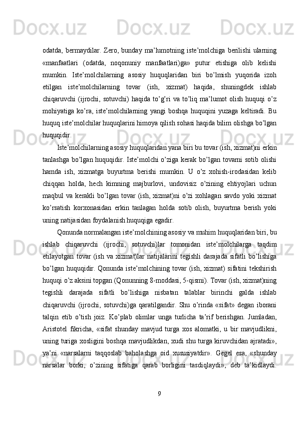 odatda,   bermaydilar.   Zero,   bunday   ma’lumotning   iste’molchiga   berilishi   ularning
«manfaatlari   (odatda,   noqonuniy   manfaatlari)ga»   putur   etishiga   olib   kelishi
mumkin.   Iste’molchilarning   asosiy   huquqlaridan   biri   bo’lmish   yuqorida   izoh
etilgan   iste’molchilarning   tovar   (ish,   xizmat)   haqida,   shuningdek   ishlab
chiqaruvchi  (ijrochi,  sotuvchi)  haqida  to’g’ri  va  to’liq  ma’lumot   olish  huquqi   o’z
mohiyatiga   ko’ra,   iste’molchilarning   yangi   boshqa   huquqini   yuzaga   keltiradi.   Bu
huquq iste’molchilar huquqlarini himoya qilish sohasi haqida bilim olishga bo’lgan
huquqidir. 
Iste’molchilarning asosiy huquqlaridan yana biri bu tovar (ish, xizmat)ni erkin
tanlashga bo’lgan huquqidir. Iste’molchi  o’ziga kerak bo’lgan tovarni  sotib olishi
hamda   ish,   xizmatga   buyurtma   berishi   mumkin.   U   o’z   xohish-irodasidan   kelib
chiqqan   holda,   hech   kimning   majburlovi,   undovisiz   o’zining   ehtiyojlari   uchun
maqbul   va  kerakli   bo’lgan  tovar  (ish,  xizmat)ni   o’zi  xohlagan   savdo  yoki  xizmat
ko’rsatish   korxonasidan   erkin   tanlagan   holda   sotib   olish,   buyurtma   berish   yoki
uning natijasidan foydalanish huquqiga egadir. 
Qonunda normalangan iste’molchining asosiy va muhim huquqlaridan biri, bu
ishlab   chiqaruvchi   (ijrochi,   sotuvchi)lar   tomonidan   iste’molchilarga   taqdim
etilayotgan   tovar   (ish   va   xizmat)lar   natijalarini   tegishli   darajada   sifatli   bo’lishiga
bo’lgan huquqidir. Qonunda iste’molchining tovar (ish, xizmat)  sifatini  tekshirish
huquqi o’z aksini topgan (Qonunning 8-moddasi, 5-qismi). Tovar (ish, xizmat)ning
tegishli   darajada   sifatli   bo’lishiga   nisbatan   talablar   birinchi   galda   ishlab
chiqaruvchi   (ijrochi,   sotuvchi)ga   qaratilgandir.   Shu   o’rinda   «sifat»   degan   iborani
talqin   etib   o’tish   joiz.   Ko’plab   olimlar   unga   turlicha   ta’rif   berishgan.   Jumladan,
Aristotel   fikricha,   «sifat   shunday   mavjud   turga   xos   alomatki,   u   bir   mavjudlikni,
uning turiga xosligini boshqa mavjudlikdan, xudi shu turga kiruvchidan ajratadi»,
ya’ni   «narsalarni   taqqoslab   baholashga   oid   xususiyatdir».   Gegel   esa,   «shunday
narsalar   borki,   o’zining   sifatiga   qarab   borligini   tasdiqlaydi»,   deb   ta’kidlaydi.
9 