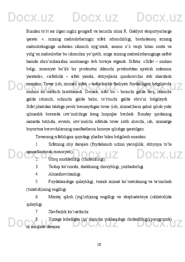Bundan to’rt asr ilgari ingliz geografi va tarixchi olimi R. Gaklyut eksportyorlarga
qarata:   «…sizning   mahsulotlaringiz   sifati   ishonchliligi,   boshidanoq   sizning
mahsulotingizga   nisbatan   ishonch   uyg’otadi,   ammo   o’z   vaqti   bilan   soxta   va
yolg’on mahsulotlar bu ishonchni yo’qotib, sizga sizning mahsulotlaringizga nafrat
hamda   obro’sizlanishni   unutmang»   deb   tuvsiya   etgandi.   Sifatni:   «Sifat   –   muhim
belgi,   xususiyat   bo’lib   bir   predmetni   ikkinchi   predmetdan   ajratish   imkonini
yaratadi»;   «sifatlilik   –   sifati   yaxshi,   ehtiyojlarni   qondiruvchi»   deb   sharxlash
mumkin. Tovar (ish, xizmat) sifati – tadbirkorlik faoliyati foydaliligini belgilovchi
muhim   ko’rsatkich   hisoblanadi.   Demak,   sifat   bu   –   birinchi   galda   farq,   ikkinchi
galda   ishonch,   uchinchi   galda   baho,   to’rtinchi   galda   obro’ni   belgilaydi.  
Sifat jihatidan talabga javob bermaydigan tovar (ish, xizmat)larni qabul qilish yoki
qilmaslik   borasida   iste’molchiga   keng   huquqlar   beriladi.   Bunday   qoidaning
nazarda   tutilishi,   avvalo,   iste’molchi   sifatida   tovar   sotib   oluvchi,   ish,   xizmatga
buyurtma beruvchilarning manfaatlarini himoya qilishga qaratilgan. 
Tovarning sifatliligini quyidagi jihatlar bilan belgilash mumkin: 
1. Sifatning   oliy   darajasi   (foydalanish   uchun   yaroqlilik,   ehtiyojni   to’la
qanoatlantirish xususiyati). 
2. Uzoq muddatliligi (chidamliligi). 
3. Tashqi ko’rinishi, shaklining chiroyliligi, jozibadorligi. 
4. Almashuvchanligi. 
5. Foydalanishga   qulayliligi,   texnik   xizmat   ko’rsatishning   va   ta’mirlash
(tuzatish)ning engilligi. 
6. Montaj   qilish   (yig’ish)ning   engilligi   va   ekspluatatsiya   (ishlatish)da
qulayligi. 
7. Xavfsizlik ko’rsatkichi. 
8. Yuzaga keladigan (qo’shimcha yuklanishga chidamliligi)(peregruzok)
ni aniqlash darajasi. 
10 