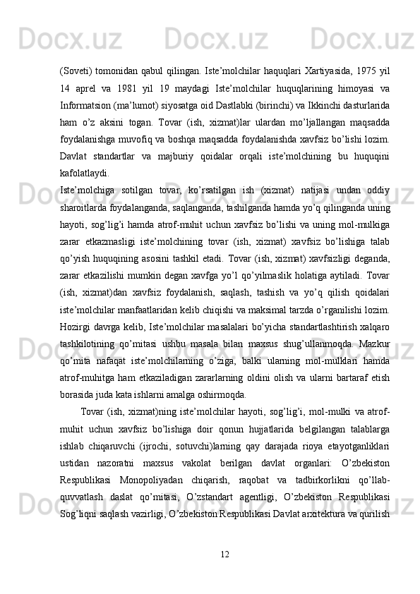 (Soveti)   tomonidan  qabul   qilingan.  Iste’molchilar  haquqlari   Xartiyasida,  1975  yil
14   aprel   va   1981   yil   19   maydagi   Iste’molchilar   huquqlarining   himoyasi   va
Informatsion (ma’lumot) siyosatga oid Dastlabki (birinchi) va Ikkinchi dasturlarida
ham   o’z   aksini   togan.   Tovar   (ish,   xizmat)lar   ulardan   mo’ljallangan   maqsadda
foydalanishga muvofiq va boshqa maqsadda foydalanishda xavfsiz bo’lishi lozim.
Davlat   standartlar   va   majburiy   qoidalar   orqali   iste’molchining   bu   huquqini
kafolatlaydi.  
Iste’molchiga   sotilgan   tovar,   ko’rsatilgan   ish   (xizmat)   natijasi   undan   oddiy
sharoitlarda foydalanganda, saqlanganda, tashilganda hamda yo’q qilinganda uning
hayoti,   sog’lig’i   hamda   atrof-muhit   uchun   xavfsiz   bo’lishi   va   uning   mol-mulkiga
zarar   etkazmasligi   iste’molchining   tovar   (ish,   xizmat)   xavfsiz   bo’lishiga   talab
qo’yish   huquqining  asosini   tashkil  etadi.  Tovar  (ish,  xizmat)  xavfsizligi  deganda,
zarar   etkazilishi   mumkin   degan   xavfga   yo’l   qo’yilmaslik   holatiga   aytiladi.   Tovar
(ish,   xizmat)dan   xavfsiz   foydalanish,   saqlash,   tashish   va   yo’q   qilish   qoidalari
iste’molchilar manfaatlaridan kelib chiqishi va maksimal tarzda o’rganilishi lozim.
Hozirgi davrga kelib, Iste’molchilar masalalari bo’yicha standartlashtirish xalqaro
tashkilotining   qo’mitasi   ushbu   masala   bilan   maxsus   shug’ullanmoqda.   Mazkur
qo’mita   nafaqat   iste’molchilarning   o’ziga,   balki   ularning   mol-mulklari   hamda
atrof-muhitga   ham   etkaziladigan   zararlarning   oldini   olish   va   ularni   bartaraf   etish
borasida juda kata ishlarni amalga oshirmoqda. 
Tovar   (ish,   xizmat)ning   iste’molchilar   hayoti,   sog’lig’i,   mol-mulki   va   atrof-
muhit   uchun   xavfsiz   bo’lishiga   doir   qonun   hujjatlarida   belgilangan   talablarga
ishlab   chiqaruvchi   (ijrochi,   sotuvchi)larning   qay   darajada   rioya   etayotganliklari
ustidan   nazoratni   maxsus   vakolat   berilgan   davlat   organlari:   O’zbekiston
Respublikasi   Monopoliyadan   chiqarish,   raqobat   va   tadbirkorlikni   qo’llab-
quvvatlash   daslat   qo’mitasi,   O’zstandart   agentligi,   O’zbekiston   Respublikasi
Sog’liqni saqlash vazirligi, O’zbekiston Respublikasi Davlat arxitektura va qurilish
12 