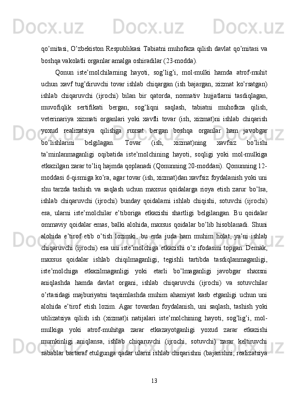 qo’mitasi, O’zbekiston Respublikasi  Tabiatni muhofaza qilish davlat qo’mitasi va
boshqa vakolatli organlar amalga oshiradilar (23-modda). 
Qonun   iste’molchilarning   hayoti,   sog’lig’i,   mol-mulki   hamda   atrof-muhit
uchun   xavf   tug’diruvchi   tovar   ishlab   chiqargan   (ish   bajargan,   xizmat   ko’rsatgan)
ishlab   chiqaruvchi   (ijrochi)   bilan   bir   qatorda,   normativ   hujjatlarni   tasdiqlagan,
muvofiqlik   sertifikati   bergan,   sog’liqni   saqlash,   tabiatni   muhofaza   qilish,
veterinariya   xizmati   organlari   yoki   xavfli   tovar   (ish,   xizmat)ni   ishlab   chiqarish
yoxud   realizatsiya   qilishga   ruxsat   bergan   boshqa   organlar   ham   javobgar
bo’lishlarini   belgilagan.   Tovar   (ish,   xizmat)ning   xavfsiz   bo’lishi
ta’minlanmaganligi   oqibatida   iste’molchining   hayoti,   soqligi   yoki   mol-mulkiga
etkazilgan zarar to’liq hajmda qoplanadi (Qonunning 20-moddasi). Qonunning 12-
moddasi 6-qismiga ko’ra, agar tovar (ish, xizmat)dan xavfsiz foydalanish yoki uni
shu   tarzda   tashish   va   saqlash   uchun   maxsus   qoidalarga   rioya   etish   zarur   bo’lsa,
ishlab   chiqaruvchi   (ijrochi)   bunday   qoidalarni   ishlab   chiqishi,   sotuvchi   (ijrochi)
esa,   ularni   iste’molchilar   e’tiboriga   etkazishi   shartligi   belgilangan.   Bu   qoidalar
ommaviy qoidalar emas, balki alohida, maxsus qoidalar bo’lib hisoblanadi. Shuni
alohida   e’tirof   etib   o’tish   lozimki,   bu   erda   juda   ham   muhim   holat,   ya’ni   ishlab
chiqaruvchi (ijrochi) esa uni iste’molchiga etkazishi  o’z ifodasini topgan. Demak,
maxsus   qoidalar   ishlab   chiqilmaganligi,   tegishli   tartibda   tasdiqlanmaganligi,
iste’molchiga   etkazilmaganligi   yoki   etarli   bo’lmaganligi   javobgar   shaxsni
aniqlashda   hamda   davlat   organi,   ishlab   chiqaruvchi   (ijrochi)   va   sotuvchilar
o’rtasidagi   majburiyatni   taqsimlashda   muhim   ahamiyat   kasb   etganligi   uchun   uni
alohida   e’tirof   etish   lozim.   Agar   tovardan   foydalanish,   uni   saqlash,   tashish   yoki
utilizatsiya   qilish   ish   (xizmat)i   natijalari   iste’molchining   hayoti,   sog’lig’i,   mol-
mulkiga   yoki   atrof-muhitga   zarar   etkazayotganligi   yoxud   zarar   etkazishi
mumkinligi   aniqlansa,   ishlab   chiqaruvchi   (ijrochi,   sotuvchi)   zarar   keltiruvchi
sabablar bartaraf etulgunga qadar ularni ishlab chiqarishni (bajarishni, realizatsiya
13 
