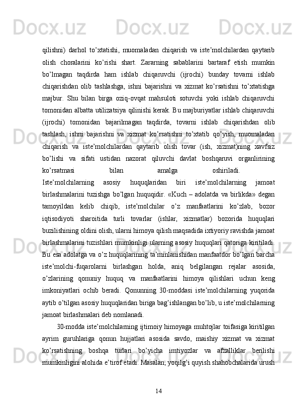 qilishni)   darhol   to’xtatishi,   muomaladan   chiqarish   va   iste’molchilardan   qaytarib
olish   choralarini   ko’rishi   shart.   Zararning   sabablarini   bartaraf   etish   mumkin
bo’lmagan   taqdirda   ham   ishlab   chiqaruvchi   (ijrochi)   bunday   tovarni   ishlab
chiqarishdan   olib   tashlashga,   ishni   bajarishni   va   xizmat   ko’rsatishni   to’xtatishga
majbur.   Shu   bilan   birga   oziq-ovqat   mahsuloti   sotuvchi   yoki   ishlab   chiqaruvchi
tomonidan albatta utilizatsiya qilinishi kerak. Bu majburiyatlar ishlab chiqaruvchi
(ijrochi)   tomonidan   bajarilmagan   taqdirda,   tovarni   ishlab   chiqarishdan   olib
tashlash,   ishni   bajarishni   va   xizmat   ko’rsatishni   to’xtatib   qo’yish,   muomaladan
chiqarish   va   iste’molchilardan   qaytarib   olish   tovar   (ish,   xizmat)ning   xavfsiz
bo’lishi   va   sifati   ustidan   nazorat   qiluvchi   davlat   boshqaruvi   organlirining
ko’rsatmasi   bilan   amalga   oshiriladi.  
Iste’molchilarning   asosiy   huquqlaridan   biri   iste’molchilarning   jamoat
birlashmalarini   tuzishga   bo’lgan   huquqidir.   «Kuch   –   adolatda   va   birlikda»   degan
tamoyildan   kelib   chiqib,   iste’molchilar   o’z   manfaatlarini   ko’zlab,   bozor
iqtisodiyoti   sharoitida   turli   tovarlar   (ishlar,   xizmatlar)   bozorida   huquqlari
buzilishining oldini olish, ularni himoya qilish maqsadida ixtiyoriy ravishda jamoat
birlashmalarini tuzishlari mumkinligi ularning asosiy huquqlari qatoriga kiritiladi.
Bu esa adolatga va o’z huquqlarining ta’minlanishidan manfaatdor bo’lgan barcha
iste’molchi-fuqarolarni   birlashgan   holda,   aniq   belgilangan   rejalar   asosida,
o’zlarining   qonuniy   huquq   va   manfaatlarini   himoya   qilishlari   uchun   keng
imkoniyatlari   ochib   beradi.   Qonunning   30-moddasi   iste’molchilarning   yuqorida
aytib o’tilgan asosiy huquqlaridan biriga bag’ishlangan bo’lib, u iste’molchilarning
jamoat birlashmalari deb nomlanadi. 
30-modda iste’molchilarning ijtimoiy himoyaga muhtojlar toifasiga kiritilgan
ayrim   guruhlariga   qonun   hujjatlari   asosida   savdo,   maishiy   xizmat   va   xizmat
ko’rsatishning   boshqa   turlari   bo’yicha   imtiyozlar   va   afzalliklar   berilishi
mumkinligini alohida e’tirof etadi. Masalan, yoqilg’i quyish shahobchalarida urush
14 