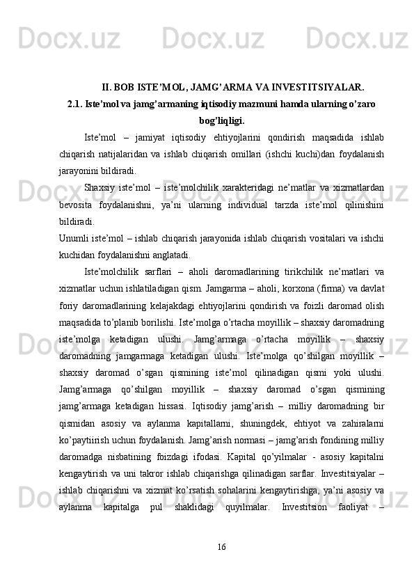 II. BOB ISTE’MOL, JAMG’ARMA VA INVESTITSIYALAR.  
2.1. Iste’mol va jamg’armaning iqtisodiy mazmuni hamda ularning o’zaro
bog’liqligi.
Iste’mol   –   jamiyat   iqtisodiy   ehtiyojlarini   qondirish   maqsadida   ishlab
chiqarish   natijalaridan   va   ishlab   chiqarish   omillari   (ishchi   kuchi)dan   foydalanish
jarayonini bildiradi.
Shaxsiy   iste’mol   –   iste’molchilik   xarakteridagi   ne’matlar   va   xizmatlardan
bevosita   foydalanishni,   ya’ni   ularning   individual   tarzda   iste’mol   qilinishini
bildiradi.  
Unumli iste’mol – ishlab chiqarish jarayonida ishlab chiqarish vositalari va ishchi
kuchidan foydalanishni anglatadi. 
Iste’molchilik   sarflari   –   aholi   daromadlarining   tirikchilik   ne’matlari   va
xizmatlar uchun ishlatiladigan qism. Jamgarma – aholi, korxona (firma) va davlat
foriy   daromadlarining   kelajakdagi   ehtiyojlarini   qondirish   va   foizli   daromad   olish
maqsadida to’planib borilishi. Iste’molga o’rtacha moyillik – shaxsiy daromadning
iste’molga   ketadigan   ulushi.   Jamg’armaga   o’rtacha   moyillik   –   shaxsiy
daromadning   jamgarmaga   ketadigan   ulushi.   Iste’molga   qo’shilgan   moyillik   –
shaxsiy   daromad   o’sgan   qismining   iste’mol   qilinadigan   qismi   yoki   ulushi.
Jamg’armaga   qo’shilgan   moyillik   –   shaxsiy   daromad   o’sgan   qismining
jamg’armaga   ketadigan   hissasi.   Iqtisodiy   jamg’arish   –   milliy   daromadning   bir
qismidan   asosiy   va   aylanma   kapitallarni,   shuningdek,   ehtiyot   va   zahiralarni
ko’paytiirish uchun foydalanish. Jamg’arish normasi – jamg’arish fondining milliy
daromadga   nisbatining   foizdagi   ifodasi.   Kapital   qo’yilmalar   -   asosiy   kapitalni
kengaytirish   va   uni   takror   ishlab   chiqarishga   qilinadigan   sarflar.   Investitsiyalar   –
ishlab   chiqarishni   va   xizmat   ko’rsatish   sohalarini   kengaytirishga,   ya’ni   asosiy   va
aylanma   kapitalga   pul   shaklidagi   quyilmalar.   Investitsion   faoliyat   –
16 