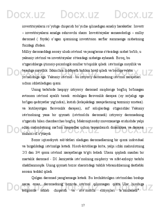 investitsiyalarni ro’yobga chiqarish bo’yicha qilinadigan amaliy harakatlar. Investr
–  investitsiyalarni   amalga   oshiruvchi   shaxs.   Investitsiyalar   samaradorligi   –   milliy
daromad   (   foyda)   o’sgan   qismining   investitsion   sarflar   summasiga   nisbatining
foizdagi ifodasi.
Milliy daromaddagi asosiy ulush iste'mol va jamg'arma o'rtasidagi nisbat bo'lib, u 
yakuniy iste'mol va investitsiyalar o'rtasidagi nisbatga aylanadi.   Biroq, bu 
o'zgarishlarga ijtimoiy-psixologik omillar to'sqinlik qiladi: iste'molga moyillik va 
tejashga moyillik.   Ikkinchisi ziddiyatli birlikni hosil qiladi va boshqa vektor 
yo'nalishiga ega.   Yakuniy iste'mol - bu ixtiyoriy daromadning iste'mol xarajatlari 
uchun ishlatiladigan qismi.
Uning   tarkibida   haqiqiy   ixtiyoriy   daromad   miqdoriga   bog'liq   bo'lmagan
avtonom   iste'mol   ajralib   turadi:   erishilgan   farovonlik   darajasi   (uy   xo'jaligi   ega
bo'lgan qadriyatlar yig'indisi), kutish (kelajakdagi xarajatlarning taxminiy smetasi).
va   kutilayotgan   farovonlik   darajasi),   sof   soliqlardagi   o'zgarishlar.   Yakuniy
iste'molning   yana   bir   qiymati   (iste'molchi   daromadi)   ixtiyoriy   daromadning
o'zgarishi bilan chambarchas bog'liq.   Makroiqtisodiy muvozanatga erishishda yalpi
ichki   mahsulotning   ma'lum   maqsadlar   uchun   taqsimlanish   dinamikasi   va   darajasi
muhim rol o'ynaydi. 
Bozor   iqtisodiyoti   sub'ektlari   oladigan   daromadlarning   bir   qismi   individual
va birgalikdagi iste'molga ketadi.   Hisob-kitoblarga ko'ra, yalpi ichki mahsulotning
2/3   dan   3/4   qismi   iste'mol   xarajatlariga   to'g'ri   keladi.   Ularni   qoplash   manbai   bir
martalik   daromad   -   DI.   Jamiyatda   iste’molning   miqdoriy   va   sifat-axloqiy   tarkibi
shakllanmoqda.   Uning qiymati bozor sharoitidagi tsiklik tebranishlarning dastlabki
asosini tashkil qiladi. 
Qolgan   daromad   jamg'armaga   ketadi.   Bu   kechiktirilgan   iste'moldan   boshqa
narsa   emas,   daromadning   hozirda   iste'mol   qilinmagan   qismi.   Ular   hisobiga
kelgusida   ishlab   chiqarish   va   iste’molchi   ehtiyojlari   ta’minlanadi 9
.  
17 