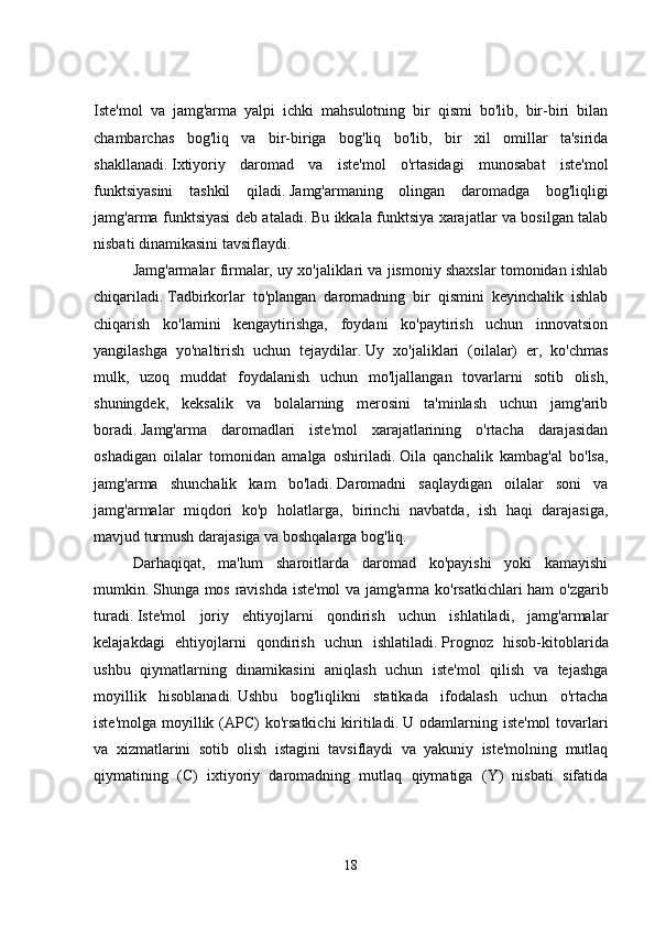 Iste'mol   va   jamg'arma   yalpi   ichki   mahsulotning   bir   qismi   bo'lib,   bir-biri   bilan
chambarchas   bog'liq   va   bir-biriga   bog'liq   bo'lib,   bir   xil   omillar   ta'sirida
shakllanadi.   Ixtiyoriy   daromad   va   iste'mol   o'rtasidagi   munosabat   iste'mol
funktsiyasini   tashkil   qiladi.   Jamg'armaning   olingan   daromadga   bog'liqligi
jamg'arma funktsiyasi deb ataladi.   Bu ikkala funktsiya xarajatlar va bosilgan talab
nisbati dinamikasini tavsiflaydi. 
Jamg'armalar firmalar, uy xo'jaliklari va jismoniy shaxslar tomonidan ishlab
chiqariladi.   Tadbirkorlar   to'plangan   daromadning   bir   qismini   keyinchalik   ishlab
chiqarish   ko'lamini   kengaytirishga,   foydani   ko'paytirish   uchun   innovatsion
yangilashga   yo'naltirish   uchun   tejaydilar.   Uy   xo'jaliklari   (oilalar)   er,   ko'chmas
mulk,   uzoq   muddat   foydalanish   uchun   mo'ljallangan   tovarlarni   sotib   olish,
shuningdek,   keksalik   va   bolalarning   merosini   ta'minlash   uchun   jamg'arib
boradi.   Jamg'arma   daromadlari   iste'mol   xarajatlarining   o'rtacha   darajasidan
oshadigan   oilalar   tomonidan   amalga   oshiriladi.   Oila   qanchalik   kambag'al   bo'lsa,
jamg'arma   shunchalik   kam   bo'ladi.   Daromadni   saqlaydigan   oilalar   soni   va
jamg'armalar   miqdori   ko'p   holatlarga,   birinchi   navbatda,   ish   haqi   darajasiga,
mavjud turmush darajasiga va boshqalarga bog'liq. 
Darhaqiqat,   ma'lum   sharoitlarda   daromad   ko'payishi   yoki   kamayishi
mumkin.   Shunga mos ravishda iste'mol va jamg'arma ko'rsatkichlari ham  o'zgarib
turadi.   Iste'mol   joriy   ehtiyojlarni   qondirish   uchun   ishlatiladi,   jamg'armalar
kelajakdagi   ehtiyojlarni   qondirish   uchun   ishlatiladi.   Prognoz   hisob-kitoblarida
ushbu   qiymatlarning   dinamikasini   aniqlash   uchun   iste'mol   qilish   va   tejashga
moyillik   hisoblanadi.   Ushbu   bog'liqlikni   statikada   ifodalash   uchun   o'rtacha
iste'molga  moyillik (APC)  ko'rsatkichi  kiritiladi.   U odamlarning  iste'mol   tovarlari
va   xizmatlarini   sotib   olish   istagini   tavsiflaydi   va   yakuniy   iste'molning   mutlaq
qiymatining   (C)   ixtiyoriy   daromadning   mutlaq   qiymatiga   (Y)   nisbati   sifatida
18 