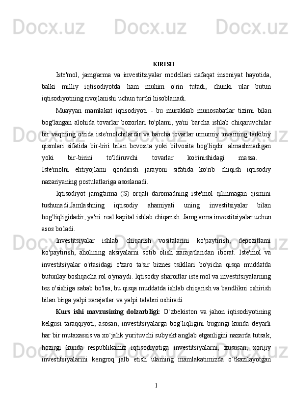 KIRISH  
Iste'mol,   jamg'arma   va   investitsiyalar   modellari   nafaqat   insoniyat   hayotida,
balki   milliy   iqtisodiyotda   ham   muhim   o'rin   tutadi,   chunki   ular   butun
iqtisodiyotning rivojlanishi uchun turtki hisoblanadi.
Muayyan   mamlakat   iqtisodiyoti   -   bu   murakkab   munosabatlar   tizimi   bilan
bog'langan   alohida   tovarlar   bozorlari   to'plami,   ya'ni   barcha   ishlab   chiqaruvchilar
bir vaqtning o'zida iste'molchilardir va barcha tovarlar umumiy tovarning tarkibiy
qismlari   sifatida   bir-biri   bilan   bevosita   yoki   bilvosita   bog'liqdir.   almashinadigan
yoki   bir-birini   to'ldiruvchi   tovarlar   ko'rinishidagi   massa.  
Iste'molni   ehtiyojlarni   qondirish   jarayoni   sifatida   ko'rib   chiqish   iqtisodiy
nazariyaning postulatlariga asoslanadi. 
Iqtisodiyot   jamg'arma   (S)   orqali   daromadning   iste'mol   qilinmagan   qismini
tushunadi.Jamlashning   iqtisodiy   ahamiyati   uning   investitsiyalar   bilan
bog'liqligidadir, ya'ni.   real kapital ishlab chiqarish.   Jamg'arma investitsiyalar uchun
asos bo'ladi. 
Investitsiyalar   ishlab   chiqarish   vositalarini   ko'paytirish,   depozitlarni
ko'paytirish,   aholining   aksiyalarni   sotib   olish   xarajatlaridan   iborat.   Iste'mol   va
investitsiyalar   o'rtasidagi   o'zaro   ta'sir   biznes   tsikllari   bo'yicha   qisqa   muddatda
butunlay boshqacha rol o'ynaydi.   Iqtisodiy sharoitlar iste'mol va investitsiyalarning
tez o'sishiga sabab bo'lsa, bu qisqa muddatda ishlab chiqarish va bandlikni oshirish
bilan birga yalpi xarajatlar va yalpi talabni oshiradi. 
Kurs   ishi   mavzusining   dolzarbligi:   O`zbekiston   va   jahon   iqtisodiyotining
kelgusi   taraqqiyoti,   asosan,   investitsiyalarga   bog‘liqligini   bugungi   kunda   deyarli
har bir mutaxassis va xo`jalik yurituvchi subyekt anglab etganligini nazarda tutsak,
hozirgi   kunda   respublikamiz   iqtisodiyotiga   investitsiyalarni,   xususan,   xorijiy
investitsiyalarini   kengroq   jalb   etish   ularning   mamlakatimizda   o`tkazilayotgan
1 