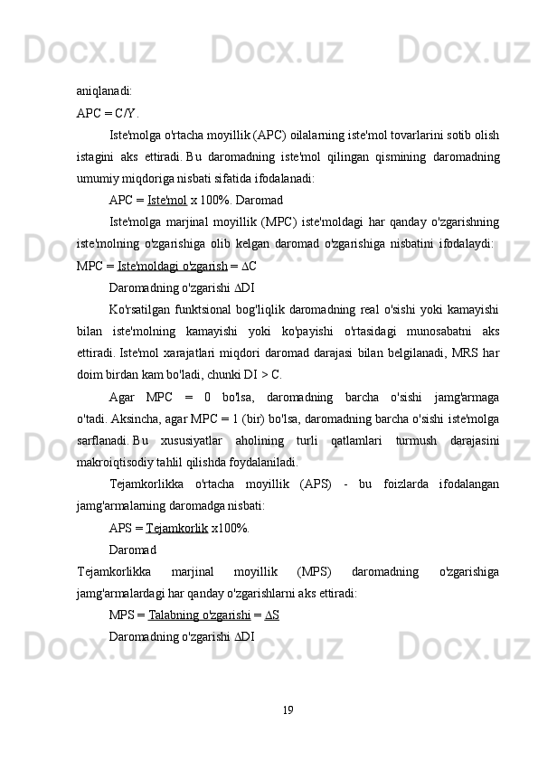 aniqlanadi:  
APC = C/Y. 
Iste'molga o'rtacha moyillik (APC) oilalarning iste'mol tovarlarini sotib olish
istagini   aks   ettiradi.   Bu   daromadning   iste'mol   qilingan   qismining   daromadning
umumiy miqdoriga nisbati sifatida ifodalanadi: 
APC =   Iste'mol   x 100%. Daromad 
Iste'molga   marjinal   moyillik   (MPC)   iste'moldagi   har   qanday   o'zgarishning
iste'molning   o'zgarishiga   olib   kelgan   daromad   o'zgarishiga   nisbatini   ifodalaydi:  
MPC =   Iste'moldagi o'zgarish   =   C 
Daromadning o'zgarishi   DI 
Ko'rsatilgan   funktsional   bog'liqlik   daromadning   real   o'sishi   yoki   kamayishi
bilan   iste'molning   kamayishi   yoki   ko'payishi   o'rtasidagi   munosabatni   aks
ettiradi.   Iste'mol   xarajatlari   miqdori   daromad   darajasi   bilan   belgilanadi,   MRS   har
doim birdan kam bo'ladi, chunki DI > C. 
Agar   MPC   =   0   bo'lsa,   daromadning   barcha   o'sishi   jamg'armaga
o'tadi.   Aksincha, agar MPC = 1 (bir) bo'lsa, daromadning barcha o'sishi iste'molga
sarflanadi.   Bu   xususiyatlar   aholining   turli   qatlamlari   turmush   darajasini
makroiqtisodiy tahlil qilishda foydalaniladi. 
Tejamkorlikka   o'rtacha   moyillik   (APS)   -   bu   foizlarda   ifodalangan
jamg'armalarning daromadga nisbati: 
APS =   Tejamkorlik   x100%. 
Daromad  
Tejamkorlikka   marjinal   moyillik   (MPS)   daromadning   o'zgarishiga
jamg'armalardagi har qanday o'zgarishlarni aks ettiradi: 
MPS =   Talabning o'zgarishi   =      S    
Daromadning o'zgarishi   DI 
19 
