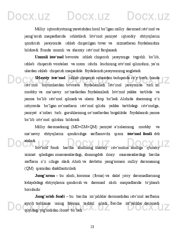 Milliy  iqtisodiyotning yaratishdan hosil bo’lgan milliy  daromad iste‘mol va
jamg’arish   maqsadlarida     ishlatiladi.   Iste‘mol   jamiyat     iqtisodiy     ehtiyojlarini
qondirish     jarayonida     ishlab   chiqarilgan   tovar   va     xizmatlaran   foydalanishni
bildiradi. Bunda  unumli  va  shaxsiy  iste‘mol farqlanadi.
Unumli   iste‘mol   bevosita     ishlab   chiqarish     jarayoniga     tegishli     bo’lib,
ishlab   chiqarish vositalari   va inson   ishchi    kuchining iste‘mol qilinishini, ya‘ni
ulardan ishlab  chiqarish maqsadida  foydalanish jarayonining anglatadi.
SHaxsiy   iste‘mol      ishlab chiqarish sohasidan tashqarida ro’y berib, bunda
iste‘mol     buyumlaridan   bevosita     foydalaniladi.   Iste‘mol     jarayonida     turli   xil
moddiy   va     ma‘naviy     ne‘matlardan   foydalaniladi.   Iste‘mol   yakka     tartibda     va
jamoa   bo’lib  iste‘mol  qilinadi va   ularni  farqi   bo’ladi. Alohida   shaxsning   o’z
ixtiyorida     bo’lgan   ne‘matlarni     iste‘mol   qilishi     yakka     tartibdagi     iste‘molga,
jamiyat   a‘zolari    turli   guruhlarining ne‘matlardan birgalikda   foydalanish jamoa
bo’lib  iste‘mol  qilishni  bildiradi.
Milliy   daromadning   (MD=ZM+QM)   jamiyat   a‘zolarining     moddiy     va
ma‘naviy     ehtiyojlarini     qondirishga     sarflanuvchi     qismi     iste‘mol   fondi   deb
ataladi.
Iste‘mol   fondi     barcha     aholining   shaxsiy     iste‘molini   aholiga     ijtimoiy
xizmat     qiladigan   muassasalardagi,   shuningdek     ilmiy       muassasalardagi     barcha
sarflarni    o’z   ichiga   oladi. Aholi  va   davlatni    jamg’armasi    milliy   daromaning
(QM)  qismidan shakllantiriladi.
Jamg’arma   – bu   aholi, korxona   (firma) va   dalat   joriy   daromadlarining
kelajakdagi   ehtiyojlarini   qondirish   va     daromad     olish     maqsadlarida     to’planib
borishidir.
Jamg’arish fondi   – bu   barcha   xo’jaliklar daromadidan iste‘mol sarflarini
ayirib   tashlansa     uning     hajmini     tashkil     qiladi.   Barcha     xo’jaliklar   daromadi
quyidagi yig’indidan iborat  bo’ladi:
23 