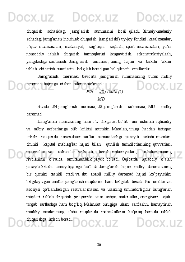 chiqarish     sohasidagi     jamg’arish     summasini     hosil   qiladi.   Itimoiy-madaniy
sohadagi jamg’arish (noishlab chiqarish  jamg’arishi) uy-joy fondini, kasalxonalar,
o’quv   muassasalari,   madaniyat,     sog’liqni     saqlash,   spart   muassasalari,   ya‘ni
nomoddiy   ishlab   chiqarish   tarmoqlarini   kengaytirish,   rekonstruktsiyalash,
yangilashga   sarflanadi.   Jamg’arish     summasi,   uning     hajmi     va     tarkibi     takror
ishlab  chiqarish  suratlarini  belgilab beradigan hal qiluvchi omillardir. 
Jamg’arish       normasi     bevosita     jamg’arish     s u mmasining     butun     milliy
daromad  hajmiga  nisbati  bilan  aniqlanadi:
ЖН =   JS  х100% (6)
    MD
Bunda:   JN-jamg’arish     normasi;   JS-jamg’arish       so’mmasi;   MD   –   milliy
daromad.
Jamg’arish  normasining  ham o’z  chegarasi bo’lib,  uni  oshirish  iqtisodiy
va   salbiy   oqibatlariga   olib   kelishi    mumkin. Masalan,  uning   haddan   tashqari
ortishi     natijasida     investitsion   sarflar     samaradorligi     pasayib     ketishi   mumkin,
chunki     kapital   mablag’lar   hajmi   bilan     qurilish   tashkilotlarining   quvvatlari,
materiallar   va     uskunalar   yetkazib     berish   imkoniyatlari,     infratuzilmaning
rivolanishi     o’rtaida     omutanosiblik   paydo   bo’ladi.   Oqibatda     iqtisodiy     o’sish
pasayib ketishi   tamoyiliga ega   bo’ladi. Jamg’arish   hajmi   milliy   daromadining
bir     qismini     tashkil     etadi   va   shu     ababli     milliy     daromad     hajmi     ko’payishini
belgilaydigan omillar jamg’arish miqdorini   ham   belgilab  beradi. Bu   omillardan
asosiysi  qo’llaniladigan  resurslar masasi  va  ularning  unumdorligidir. Jamg’arish
miqdori    ishlab  chiqarish    jarayonida   xam    ashyo,  materiallar, energiyani    tejab-
tergab  sarflashga  ham  bog’liq. Mahsulot  birligiga  ularni  sarflashni  kamaytirish
moddiy     vosilaraning     o’sha     miqdorida     mahsulotlarni     ko’proq     hamida     ishlab
chiqarishga  imkon beradi.
26 