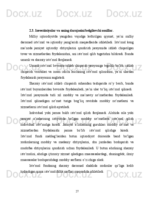 2.3. Investitsiyalar va uning darajasini belgilovchi omillar.  
Milliy   iqtisodiyotda   yangidan   vujudga   keltirilgan   qiymat,   ya’ni   milliy
daromad   iste’mol   va   iqtisodiy   jamg’arish   maqsadlarida   ishlatiladi.   Iste’mol   keng
ma’noda   jamiyat   iqtisodiy   ehtiyojlarini   qondirish   jarayonida   ishlab   chiqarilgan
tovar va xizmatlardan foydalanishni, uni iste’mol qilib tugatishni bildiradi. Bunda
unumli va shaxsiy iste’mol farqlanadi.
Unumli   iste’mol   bevosita   ishlab   chiqarish   jarayoniga   tegishli   bo’lib,   ishlab
chiqarish   vositalari   va   inson   ishchi   kuchining   iste’mol   qilinishini,   ya’ni   ulardan
foydalanish jarayonini anglatadi. 
Shaxsiy   iste’mol   ishlab   chiqarish   sohasidan   tashqarida   ro’y   berib,   bunda
iste’mol   buyumlaridan   bevosita   foydalaniladi,   ya’ni   ular   to’liq   iste’mol   qilinadi.  
Iste’mol   jarayonida   turli   xil   moddiy   va   ma’naviy   ne’matlardan   foydalaniladi.
Iste’mol   qilinadigan   ne’mat   turiga   bog’liq   ravishda   moddiy   ne’matlarni   va
xizmatlarni iste’mol qilish ajratiladi. 
Individual   yoki   jamoa   bulib   iste’mol   qilish   farqlanadi.   Alohida   oila   yoki
jamiyat   a’zolarining   ixtiyorida   bo’lgan   moddiy   ne’matlarni   iste’mol   qilish
individual   iste’molga   kiradi.   Jamiyat   a’zolarining   guruhlari   moddiy   ne’mat   va
xizmatlardan   foydalanishi   jamoa   bo’lib   iste’mol   qilishga   kiradi.  
Iste’mol   fondi   mablag’laridan   butun   iqtisodiyot   doirasida   band   bo’lgan
xodimlarning   moddiy   va   madaniy   ehtiyojlarini,   shu   jumladan   boshqarish   va
mudofaa   ehtiyojlarini   qondirish   uchun   foydalaniladi.   U   butun   aholining   shaxsiy
iste’molini, aholiga  ijtimoiy  xizmat  qiladigan  muassasalardagi,  shuningdek,  ilmiy
muassasalar boshqarishdagi moddiy sarflarni o’z ichiga oladi. 
Iste’mol   fondining   shaxsiy   daromad   shaklida   xodimlar   qo’liga   kelib
tushadigan qismi iste’molchilik sarflari maqsadida ishlatiladi. 
27 