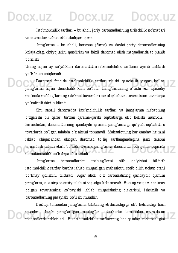 Iste’molchilik sarflari – bu aholi joriy daromadlarining tirikchilik ne’matlari
va xizmatlari uchun ishlatiladigan qismi. 
Jamg’arma   –   bu   aholi,   korxona   (firma)   va   davlat   joriy   daromadlarining
kelajakdagi ehtiyojlarini qondirish va foizli daromad olish maqsadlarida to’planib
borilishi.  
Uning   hajmi   uy   xo’jaliklari   daromadidan   iste’molchilik   sarflarini   ayirib   tashlash
yo’li bilan aniqlanadi. 
Daromad   fondida   iste’molchilik   sarflari   ulushi   qanchalik   yuqori   bo’lsa,
jamg’arma   hajmi   shunchalik   kam   bo’ladi.   Jamg’armaning   o’sishi   esa   iqtisodiy
ma’noda mablag’larning iste’mol buyumlari xarid qilishdan investitsion tovarlarga
yo’naltirilishini bildiradi. 
Shu   sabali   daromadda   iste’molchilik   sarflari   va   jamg’arma   nisbatining
o’zgarishi   bir   qator,   ba’zan   qarama-qarshi   oqibatlarga   olib   kelishi   mumkin.  
Birinchidan,   daromadlarning   qandaydir   qismini   jamg’armaga   qo’yish   oqibatida   u
tovarlarda bo’lgan talabda o’z aksini topmaydi. Mahsulotning har qanday hajmini
ishlab   chiqarishdan   olingan   daromad   to’liq   sarflangandagina   jami   talabni
ta’minlash  uchun etarli  bo’ladi. Demak  jamg’arma daromadlar-xarajatlar  oqimida
nomutanosiblik bo’lishiga olib keladi. 
Jamg’arma   daromadlardan   mablag’larni   olib   qo’yishni   bildirib
iste’molchilik sarflar barcha ishlab chiqarilgan mahsulotni sotib olish uchun etarli
bo’lmay   qolishini   bildiradi.   Agar   aholi   o’z   daromadining   qandaydir   qismini
jamg’arsa, o’zining xususiy talabini vujudga keltirmaydi. Buning natijasi sotilmay
qolgan   tovarlarning   ko’payishi   ishlab   chiqarishning   qiskarishi,   ishsizlik   va
daromadlarning pasayishi bo’lishi mumkin. 
Boshqa   tomondan   jamg’arma   talabning   etishmasligiga   olib   kelmasligi   ham
mumkin,   chunki   jamg’arilgan   mablag’lar   tadbirkorlar   tomonidan   investitsion
maqsadlarda   ishlatiladi.   Bu   iste’molchilik   sarflarining   har   qanday   etishmasligini
28 