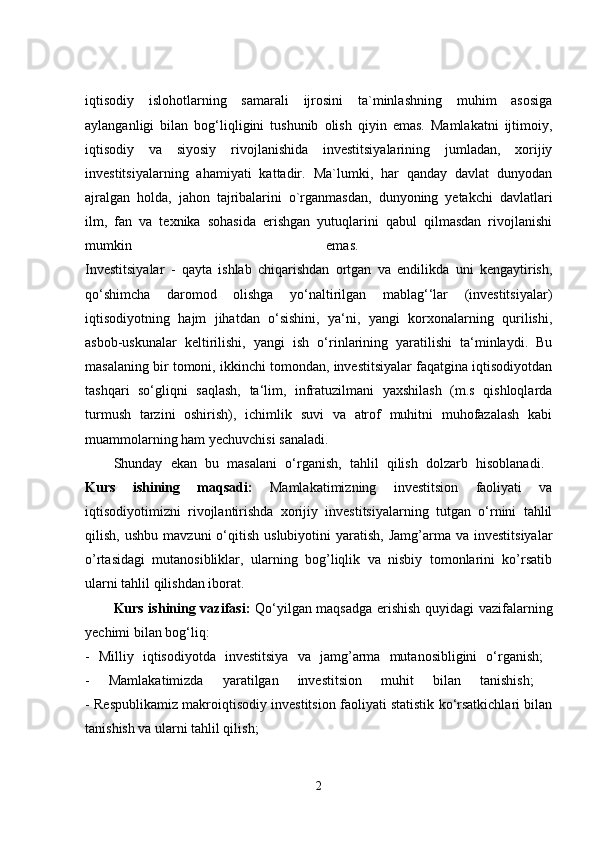 iqtisodiy   islohotlarning   samarali   ijrosini   ta`minlashning   muhim   asosiga
aylanganligi   bilan   bog‘liqligini   tushunib   olish   qiyin   emas.   Mamlakatni   ijtimoiy,
iqtisodiy   va   siyosiy   rivojlanishida   investitsiyalarining   jumladan,   xorijiy
investitsiyalarning   ahamiyati   kattadir.   Ma`lumki,   har   qanday   davlat   dunyodan
ajralgan   holda,   jahon   tajribalarini   o`rganmasdan,   dunyoning   yetakchi   davlatlari
ilm,   fan   va   texnika   sohasida   erishgan   yutuqlarini   qabul   qilmasdan   rivojlanishi
mumkin   emas.  
Investitsiyalar   -   qayta   ishlab   chiqarishdan   ortgan   va   endilikda   uni   kengaytirish,
qo‘shimcha   daromod   olishga   yo‘naltirilgan   mablag‘‘lar   (investitsiyalar)
iqtisodiyotning   hajm   jihatdan   o‘sishini,   ya‘ni,   yangi   korxonalarning   qurilishi,
asbob-uskunalar   keltirilishi,   yangi   ish   o‘rinlarining   yaratilishi   ta‘minlaydi.   Bu
masalaning bir tomoni, ikkinchi tomondan, investitsiyalar faqatgina iqtisodiyotdan
tashqari   so‘gliqni   saqlash,   ta‘lim,   infratuzilmani   yaxshilash   (m.s   qishloqlarda
turmush   tarzini   oshirish),   ichimlik   suvi   va   atrof   muhitni   muhofazalash   kabi
muammolarning ham yechuvchisi sanaladi. 
Shunday   ekan   bu   masalani   o‘rganish,   tahlil   qilish   dolzarb   hisoblanadi.  
Kurs   ishining   maqsadi:   Mamlakatimizning   investitsion   faoliyati   va
iqtisodiyotimizni   rivojlantirishda   xorijiy   investitsiyalarning   tutgan   o‘rnini   tahlil
qilish,  ushbu   mavzuni   o‘qitish   uslubiyotini   yaratish,   Jamg’arma  va  investitsiyalar
o’rtasidagi   mutanosibliklar,   ularning   bog’liqlik   va   nisbiy   tomonlarini   ko’rsatib
ularni tahlil qilishdan iborat. 
Kurs ishining vazifasi:   Qo‘yilgan maqsadga erishish quyidagi vazifalarning
yechimi bilan bog‘liq: 
-   Milliy   iqtisodiyotda   investitsiya   va   jamg’arma   mutanosibligini   o‘rganish;  
-   Mamlakatimizda   yaratilgan   investitsion   muhit   bilan   tanishish;  
- Respublikamiz makroiqtisodiy investitsion faoliyati statistik ko‘rsatkichlari bilan
tanishish va ularni tahlil qilish; 
2 
