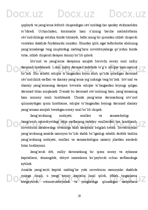 qoplaydi va jamg’arma keltirib chiqaradigan iste’moldagi har qanday etishmaslikni
to’ldiradi.   Uchinchidan,   korxonalar   ham   o’zining   barcha   mahsulotlarini
iste’molchilarga sotishni kuzda tutmaydi, balki uning bir qismidan ishlab chiqarish
vositalari shaklida foydalanishi mumkin. Shunday qilib, agar tadbirkorlar aholining
jamg’armalariga   teng   miqdordagi   mablag’larni   investitsiyalarga   qo’yishni   kuzda
tutsa, ishlab chiqarish darajasi doimiy bo’lib qoladi. 
Iste’mol   va   jamg’arma   darajasini   aniqlab   beruvchi   asosiy   omil   milliy
daromad hisoblanadi. Lekin milliy daromad tarkibida to’g’ri soliqlar ham mavjud
bo’ladi.  Shu  sababli   soliqlar   to’langandan   keyin  aholi   qo’lida  qoladigan   daromad
iste’molchilik sarflari va shaxsiy jamg’arma yig’indisiga teng bo’ladi. Iste’mol va
shaxsiy   jamg’armaning   darajasi   bevosita   soliqlar   to’langandan   keyingi   qolgan
daromad   bilan   aniqlanadi.   Demak   bu   daromad   iste’molning   ham,   jamg’armaning
ham   umumiy   omili   hisoblanadi.   Chunki   jamg’arma   daromadning   iste’mol
qilinmaydigan   qismi   hisoblansa,   soliqlar   to’langandan   keyingi   daromad   shaxsiy
jamg’armani aniqlab beradigan asosiy omil bo’lib chiqadi. 
Jamg’arishning   mohiyati,   omillari   va   samaradorligi.  
Jamg’arish   iqtisodiyotdagi   yalpi   sarflarning   tarkibiy   omillaridan   biri   hisoblanib,
investitsion xarakterdagi tovarlarga talab darajasini belgilab beradi. Investitsiyalar
jamg’arishning amalda namoyon bo’lish shakli bo’lganligi sababli dastlab taxlilni
jamg’arshning   mohiyati,   omillari   va   samaradorligini   nazariy   jihatdan   asoslash
bilan boshlaymiz. 
Jamg’arish   deb,   milliy   daromadning   bir   qismi   asosiy   va   aylanma
kapitallarni,   shuningdek,   ehtiyot   zaxiralarini   ko’paytirish   uchun   sarflanishiga
aytiladi.  
Amalda   jamg’arish   kapital   mablag’lar   yoki   investitsion   sarmoyalar   shaklida
yuzaga   chiqib,   u   yangi   asosiy   kapitalni   hosil   qilish,   ishlab   turganlarini
kengaytirish,   rekonstruktsiyalash   va   yangilashga   qilinadigan   xarajatlarni
29 
