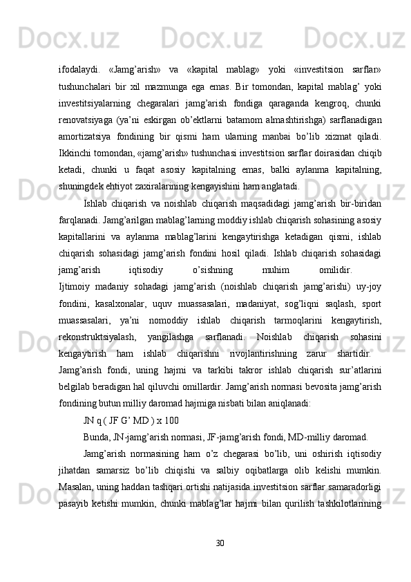 ifodalaydi.   «Jamg’arish»   va   «kapital   mablag»   yoki   «investitsion   sarflar»
tushunchalari   bir   xil   mazmunga   ega   emas.   Bir   tomondan,   kapital   mablag’   yoki
investitsiyalarning   chegaralari   jamg’arish   fondiga   qaraganda   kengroq,   chunki
renovatsiyaga   (ya’ni   eskirgan   ob’ektlarni   batamom   almashtirishga)   sarflanadigan
amortizatsiya   fondining   bir   qismi   ham   ularning   manbai   bo’lib   xizmat   qiladi.
Ikkinchi tomondan, «jamg’arish» tushunchasi investitsion sarflar doirasidan chiqib
ketadi,   chunki   u   faqat   asosiy   kapitalning   emas,   balki   aylanma   kapitalning,
shuningdek ehtiyot zaxiralarining kengayishini ham anglatadi. 
Ishlab   chiqarish   va   noishlab   chiqarish   maqsadidagi   jamg’arish   bir-biridan
farqlanadi. Jamg’arilgan mablag’larning moddiy ishlab chiqarish sohasining asosiy
kapitallarini   va   aylanma   mablag’larini   kengaytirishga   ketadigan   qismi,   ishlab
chiqarish   sohasidagi   jamg’arish   fondini   hosil   qiladi.   Ishlab   chiqarish   sohasidagi
jamg’arish   iqtisodiy   o’sishning   muhim   omilidir.  
Ijtimoiy   madaniy   sohadagi   jamg’arish   (noishlab   chiqarish   jamg’arishi)   uy-joy
fondini,   kasalxonalar,   uquv   muassasalari,   madaniyat,   sog’liqni   saqlash,   sport
muassasalari,   ya’ni   nomoddiy   ishlab   chiqarish   tarmoqlarini   kengaytirish,
rekonstruktsiyalash,   yangilashga   sarflanadi.   Noishlab   chiqarish   sohasini
kengaytirish   ham   ishlab   chiqarishni   rivojlantirishning   zarur   shartidir.  
Jamg’arish   fondi,   uning   hajmi   va   tarkibi   takror   ishlab   chiqarish   sur’atlarini
belgilab beradigan hal qiluvchi omillardir. Jamg’arish normasi bevosita jamg’arish
fondining butun milliy daromad hajmiga nisbati bilan aniqlanadi: 
JN q ( JF G’ MD ) x 100
Bunda, JN-jamg’arish normasi, JF-jamg’arish fondi, MD-milliy daromad.
Jamg’arish   normasining   ham   o’z   chegarasi   bo’lib,   uni   oshirish   iqtisodiy
jihatdan   samarsiz   bo’lib   chiqishi   va   salbiy   oqibatlarga   olib   kelishi   mumkin.
Masalan, uning haddan tashqari ortishi natijasida investitsion sarflar samaradorligi
pasayib   ketishi   mumkin,   chunki   mablag’lar   hajmi   bilan   qurilish   tashkilotlarining
30 