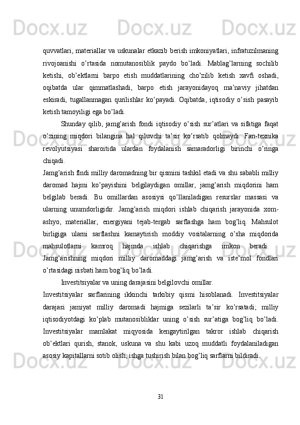 quvvatlari, materiallar va uskunalar etkazib berish imkoniyatlari, infratuzilmaning
rivojoanishi   o’rtasida   nomutanosiblik   paydo   bo’ladi.   Mablag’larning   sochilib
ketishi,   ob’ektlarni   barpo   etish   muddatlarining   cho’zilib   ketish   xavfi   oshadi,
oqibatda   ular   qimmatlashadi,   barpo   etish   jarayonidayoq   ma’naviy   jihatdan
eskiradi,   tugallanmagan   qurilishlar   ko’payadi.   Oqibatda,   iqtisodiy   o’sish   pasayib
ketish tamoyiligi ega bo’ladi. 
Shunday   qilib,   jamg’arish   fondi   iqtisodiy   o’sish   sur’atlari   va   sifatiga   faqat
o’zining   miqdori   bilangina   hal   qiluvchi   ta’sir   ko’rsatib   qolmaydi.   Fan-texnika
revolyutsiyasi   sharoitida   ulardan   foydalanish   samaradorligi   birinchi   o’ringa
chiqadi.  
Jamg’arish flndi milliy daromadning bir qismini tashkil etadi va shu sababli milliy
daromad   hajmi   ko’payishini   belgilaydigan   omillar,   jamg’arish   miqdorini   ham
belgilab   beradi.   Bu   omillardan   asosiysi   qo’llaniladigan   resurslar   massasi   va
ularning   unumdorligidir.   Jamg’arish   miqdori   ishlab   chiqarish   jarayonida   xom-
ashyo,   materiallar,   energiyani   tejab-tergab   sarflashga   ham   bog’liq.   Mahsulot
birligiga   ularni   sarflashni   kamaytirish   moddiy   vositalarning   o’sha   miqdorida
mahsulotlarni   kamroq   hajmda   ishlab   chiqarishga   imkon   beradi.  
Jamg’arishning   miqdori   milliy   daromaddagi   jamg’arish   va   iste’mol   fondlari
o’rtasidagi nisbati ham bog’liq bo’ladi. 
Investitsiyalar va uning darajasini belgilovchi omillar.
Investitsiyalar   sarflarining   ikkinchi   tarkibiy   qismi   hisoblanadi.   Investitsiyalar
darajasi   jamiyat   milliy   daromadi   hajmiga   sezilarli   ta’sir   ko’rsatadi;   milliy
iqtisodiyotdagi   ko’plab   mutanosibliklar   uning   o’sish   sur’atiga   bog’liq   bo’ladi.
Investitsiyalar   mamlakat   miqyosida   kengaytirilgan   takror   ishlab   chiqarish
ob’ektlari   qurish,   stanok,   uskuna   va   shu   kabi   uzoq   muddatli   foydalaniladigan
asosiy kapitallarni sotib olish, ishga tushirish bilan bog’liq sarflarni bildiradi.
31 