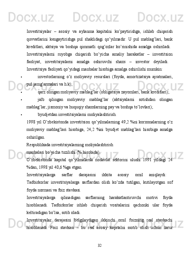 Investitsiyalar   –   asosiy   va   aylanma   kapitalni   ko’paytirishga,   ishlab   chiqarish
quvvatlarini   kengaytirishga   pul   shaklidagi   qo’yilmadir.   U   pul   mablag’lari,   bank
kreditlari,   aktsiya   va   boshqa   qimmatli   qog’ozlar   ko’rinishida   amalga   oshiriladi.  
Investitsiyalarni   ruyobga   chiqarish   bo’yicha   amaliy   harakatlar   –   investitsion
faoliyat,   investitsiyalarni   amalga   oshiruvchi   shaxs   –   investor   deyiladi.  
Investitsiya faoliyati qo’yidagi manbalar hisobiga amalga oshirilishi mumkin: 
 investorlarning   o’z   moliyaviy   resurslari   (foyda,   amortizatsiya   ajratmalari,
pul jamg’armalari va h.k); 
 qarz olingan moliyaviy mablag’lar (obligatsiya zayomlari, bank kreditlari); 
 jalb   qilingan   moliyaviy   mablag’lar   (aktsiyalarni   sotishdan   olingan
mablag’lar, jismoniy va huquqiy shaxslarning pay va boshqa to’lovlari); 
 byudjetdan investitsiyalarni moliyalashtirish. 
1998 yil O’zbekistonda investitsion qo’yilmalarning 49,2 %ni korxonalarning o’z
moliyaviy   mablag’lari   hisobiga,   24,2   %ni   byudjet   mablag’lari   hisobiga   amalga
oshirilgan. 
Respublikada investitsiyalarning moliyalashtirish
manbalari bo’yicha tuzilishi (% hisobida). 
O’zbekistonda   kapital   qo’yilmalarda   nodavlat   sektorini   ulushi   1991   yildagi   24
%dan, 1998 yil 40,6 %ga etgan. 
Investitsiyalarga   sarflar   darajasini   ikkita   asosiy   omil   aniqlaydi:  
Tadbirkorlar   investitsiyalarga   sarflardan   olish   ko’zda   tutilgan,   kutilayotgan   sof
foyda normasi va foiz stavkasi. 
Investitsiyalarga   qilinadigan   sarflarning   harakatlantiruvchi   motivi   foyda
hisoblanadi.   Tadbirkorlar   ishlab   chiqarish   vositalarini   qachonki   ular   foyda
keltiradigan bo’lsa, sotib oladi. 
Investitsiyalar   darajasini   belgilaydigan   ikkinchi   omil   foizning   real   stavkachi
hisoblanadi.   Foiz   stavkasi   –   bu   real   asosiy   kapitalni   ssotib   olish   uchun   zarur
32 