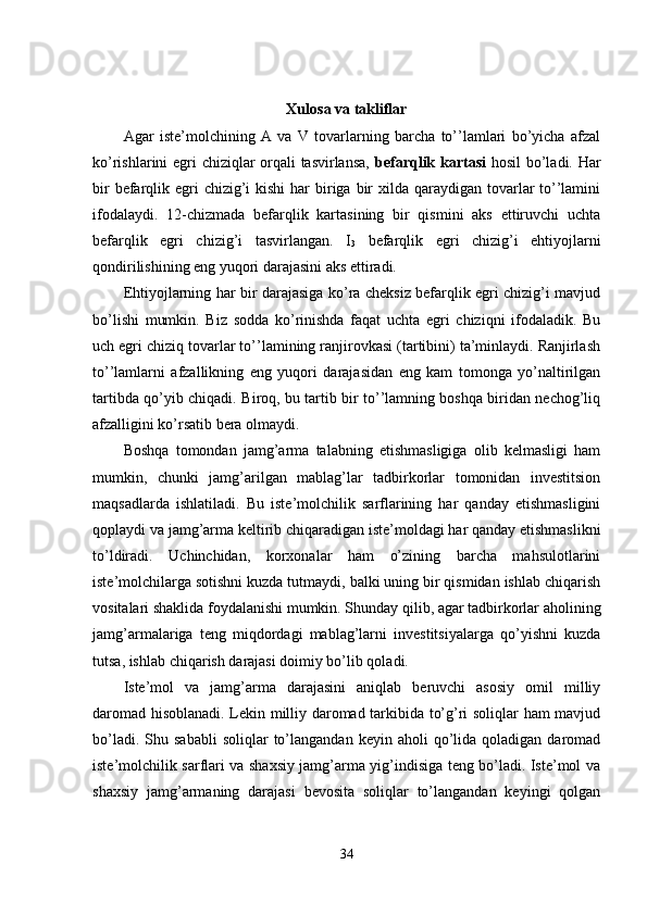 Xulosa va takliflar
Agar   iste’molchining   A   va   V   tovarlarning   barcha   to’’lamlari   bo’yicha   afzal
ko’rishlarini egri chiziqlar orqali tasvirlansa,   befarqlik kartasi   hosil  bo’ladi. Har
bir  befarqlik egri  chizig’i  kishi  har  biriga  bir  xilda qaraydigan tovarlar  to’’lamini
ifodalaydi.   12-chizmada   befarqlik   kartasining   bir   qismini   aks   ettiruvchi   uchta
befarqlik   egri   chizig’i   tasvirlangan.   I
3   befarqlik   egri   chizig’i   ehtiyojlarni
qondirilishining eng yuqori darajasini aks ettiradi. 
Ehtiyojlarning har bir darajasiga ko’ra cheksiz befarqlik egri chizig’i mavjud
bo’lishi   mumkin.   Biz   sodda   ko’rinishda   faqat   uchta   egri   chiziqni   ifodaladik.   Bu
uch egri chiziq tovarlar to’’lamining ranjirovkasi (tartibini) ta’minlaydi. Ranjirlash
to’’lamlarni   afzallikning   eng   yuqori   darajasidan   eng   kam   tomonga   yo’naltirilgan
tartibda qo’yib chiqadi.   Biroq, bu tartib bir to’’lamning boshqa biridan nechog’liq
afzalligini ko’rsatib bera olmaydi. 
Boshqa   tomondan   jamg’arma   talabning   etishmasligiga   olib   kelmasligi   ham
mumkin,   chunki   jamg’arilgan   mablag’lar   tadbirkorlar   tomonidan   investitsion
maqsadlarda   ishlatiladi.   Bu   iste’molchilik   sarflarining   har   qanday   etishmasligini
qoplaydi va jamg’arma keltirib chiqaradigan iste’moldagi har qanday etishmaslikni
to’ldiradi.   Uchinchidan,   korxonalar   ham   o’zining   barcha   mahsulotlarini
iste’molchilarga sotishni kuzda tutmaydi, balki uning bir qismidan ishlab chiqarish
vositalari shaklida foydalanishi mumkin. Shunday qilib, agar tadbirkorlar aholining
jamg’armalariga   teng   miqdordagi   mablag’larni   investitsiyalarga   qo’yishni   kuzda
tutsa, ishlab chiqarish darajasi doimiy bo’lib qoladi. 
Iste’mol   va   jamg’arma   darajasini   aniqlab   beruvchi   asosiy   omil   milliy
daromad hisoblanadi. Lekin milliy daromad tarkibida to’g’ri soliqlar ham mavjud
bo’ladi.  Shu  sababli   soliqlar   to’langandan   keyin  aholi   qo’lida  qoladigan   daromad
iste’molchilik sarflari va shaxsiy jamg’arma yig’indisiga teng bo’ladi. Iste’mol va
shaxsiy   jamg’armaning   darajasi   bevosita   soliqlar   to’langandan   keyingi   qolgan
34 