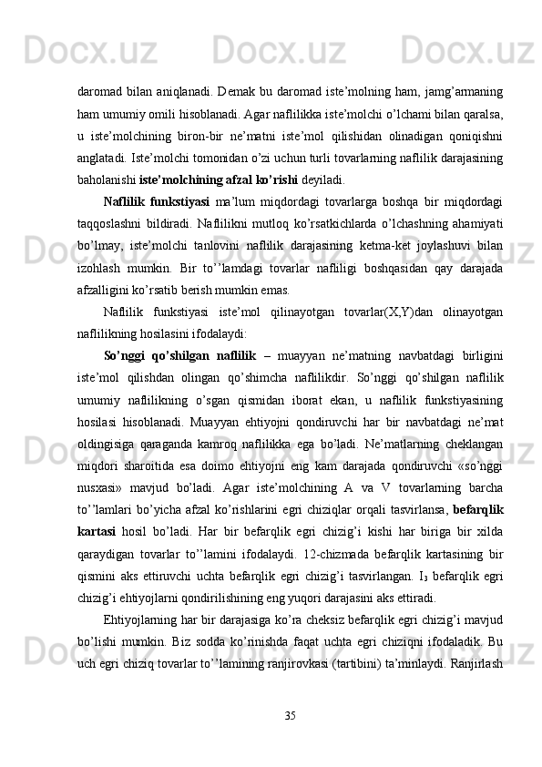 daromad   bilan   aniqlanadi.   Demak   bu   daromad   iste’molning   ham,   jamg’armaning
ham umumiy omili hisoblanadi. Agar naflilikka iste’molchi o’lchami bilan qaralsa,
u   iste’molchining   biron-bir   ne’matni   iste’mol   qilishidan   olinadigan   qoniqishni
anglatadi. Iste’molchi tomonidan o’zi uchun turli tovarlarning naflilik darajasining
baholanishi  iste’molchining afzal ko’rishi   deyiladi. 
Naflilik   funkstiyasi   ma’lum   miqdordagi   tovarlarga   boshqa   bir   miqdordagi
taqqoslashni   bildiradi.   Naflilikni   mutloq   ko’rsatkichlarda   o’lchashning   ahamiyati
bo’lmay,   iste’molchi   tanlovini   naflilik   darajasining   ketma-ket   joylashuvi   bilan
izohlash   mumkin.   Bir   to’’lamdagi   tovarlar   nafliligi   boshqasidan   qay   darajada
afzalligini ko’rsatib berish mumkin emas. 
Naflilik   funkstiyasi   iste’mol   qilinayotgan   tovarlar(X,Y)dan   olinayotgan
naflilikning hosilasini ifodalaydi: 
So’nggi   qo’shilgan   naflilik   –   muayyan   ne’matning   navbatdagi   birligini
iste’mol   qilishdan   olingan   qo’shimcha   naflilikdir.   So’nggi   qo’shilgan   naflilik
umumiy   naflilikning   o’sgan   qismidan   iborat   ekan,   u   naflilik   funkstiyasining
hosilasi   hisoblanadi.   Muayyan   ehtiyojni   qondiruvchi   har   bir   navbatdagi   ne’mat
oldingisiga   qaraganda   kamroq   naflilikka   ega   bo’ladi.   Ne’matlarning   cheklangan
miqdori   sharoitida   esa   doimo   ehtiyojni   eng   kam   darajada   qondiruvchi   «so’nggi
nusxasi»   mavjud   bo’ladi.   Agar   iste’molchining   A   va   V   tovarlarning   barcha
to’’lamlari   bo’yicha   afzal   ko’rishlarini   egri   chiziqlar   orqali   tasvirlansa,   befarqlik
kartasi   hosil   bo’ladi.   Har   bir   befarqlik   egri   chizig’i   kishi   har   biriga   bir   xilda
qaraydigan   tovarlar   to’’lamini   ifodalaydi.   12-chizmada   befarqlik   kartasining   bir
qismini   aks   ettiruvchi   uchta   befarqlik   egri   chizig’i   tasvirlangan.   I
3   befarqlik   egri
chizig’i ehtiyojlarni qondirilishining eng yuqori darajasini aks ettiradi. 
Ehtiyojlarning har bir darajasiga ko’ra cheksiz befarqlik egri chizig’i mavjud
bo’lishi   mumkin.   Biz   sodda   ko’rinishda   faqat   uchta   egri   chiziqni   ifodaladik.   Bu
uch egri chiziq tovarlar to’’lamining ranjirovkasi (tartibini) ta’minlaydi. Ranjirlash
35 