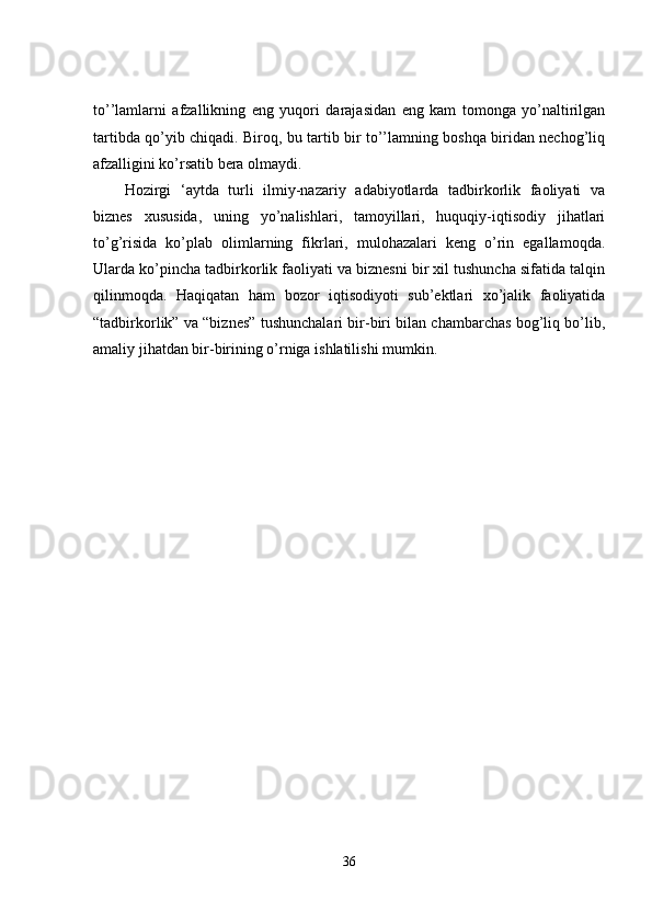 to’’lamlarni   afzallikning   eng   yuqori   darajasidan   eng   kam   tomonga   yo’naltirilgan
tartibda qo’yib chiqadi. Biroq, bu tartib bir to’’lamning boshqa biridan nechog’liq
afzalligini ko’rsatib bera olmaydi. 
Hozirgi   ‘aytda   turli   ilmiy-nazariy   adabiyotlarda   tadbirkorlik   faoliyati   va
biznes   xususida,   uning   yo’nalishlari,   tamoyillari,   huquqiy-iqtisodiy   jihatlari
to’g’risida   ko’plab   olimlarning   fikrlari,   mulohazalari   keng   o’rin   egallamoqda.
Ularda ko’pincha tadbirkorlik faoliyati va biznesni bir xil tushuncha sifatida talqin
qilinmoqda.   Haqiqatan   ham   bozor   iqtisodiyoti   sub’ektlari   xo’jalik   faoliyatida
“tadbirkorlik” va “biznes” tushunchalari bir-biri bilan chambarchas bog’liq bo’lib,
amaliy jihatdan bir-birining o’rniga ishlatilishi mumkin. 
36 