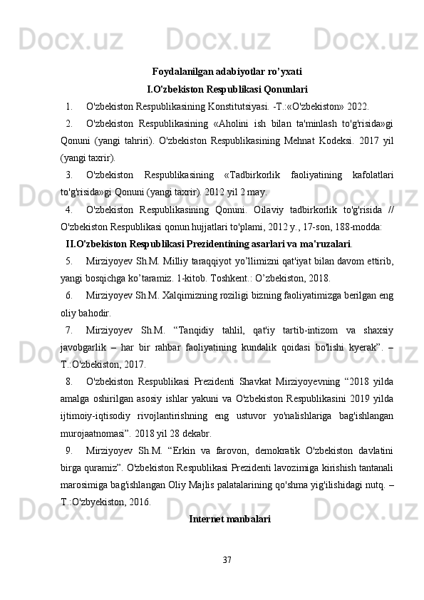 Foydalanilgan adabiyotlar ro’yxati
I.O'zbekiston Respublikasi Qonunlari
1. O'zbekiston Respublikasining Konstitutsiyasi. -T.:«O'zbekiston» 2022. 
2. O'zbekiston   Respublikasining   «Aholini   ish   bilan   ta'minlash   to'g'risida»gi
Qonuni   (yangi   tahriri).   O'zbekiston   Respublikasining   Mehnat   Kodeksi.   2017   yil
(yangi taxrir). 
3. O'zbekiston   Respublikasining   «Tadbirkorlik   faoliyatining   kafolatlari
to'g'risida»gi Qonuni (yangi taxrir). 2012 yil 2 may. 
4. O'zbekiston   Respublikasining   Qonuni.   Oilaviy   tadbirkorlik   to'g'risida   //
O'zbekiston Respublikasi qonun hujjatlari to'plami, 2012 y., 17-son, 188-modda: 
II.O'zbekiston Respublikasi Prezidentining asarlari va ma'ruzalari . 
5. Mirziyoyev Sh.M. Milliy taraqqiyot yo’llimizni qat'iyat bilan davom ettirib,
yangi bosqichga ko’taramiz. 1-kitob. Toshkent.: O’zbekiston, 2018. 
6. Mirziyoyev Sh.M. Xalqimizning roziligi bizning faoliyatimizga berilgan eng
oliy bahodir. 
7. Mirziyoyev   Sh.M.   “Tanqidiy   tahlil,   qat'iy   tartib-intizom   va   shaxsiy
javobgarlik   –   har   bir   rahbar   faoliyatining   kundalik   qoidasi   bo'lishi   kyerak”.   –
T.:O'zbekiston, 2017. 
8. O'zbekiston   Respublikasi   Prezidenti   Shavkat   Mirziyoyevning   “2018   yilda
amalga   oshirilgan   asosiy   ishlar   yakuni   va   O'zbekiston   Respublikasini   2019   yilda
ijtimoiy-iqtisodiy   rivojlantirishning   eng   ustuvor   yo'nalishlariga   bag'ishlangan
murojaatnomasi”. 2018 yil 28 dekabr. 
9. Mirziyoyev   Sh.M.   “Erkin   va   farovon,   demokratik   O'zbekiston   davlatini
birga quramiz”. O'zbekiston Respublikasi Prezidenti lavozimiga kirishish tantanali
marosimiga bag'ishlangan Oliy Majlis palatalarining qo'shma yig'ilishidagi nutq. –
T.:O'zbyekiston, 2016. 
Internet manbalari
37 